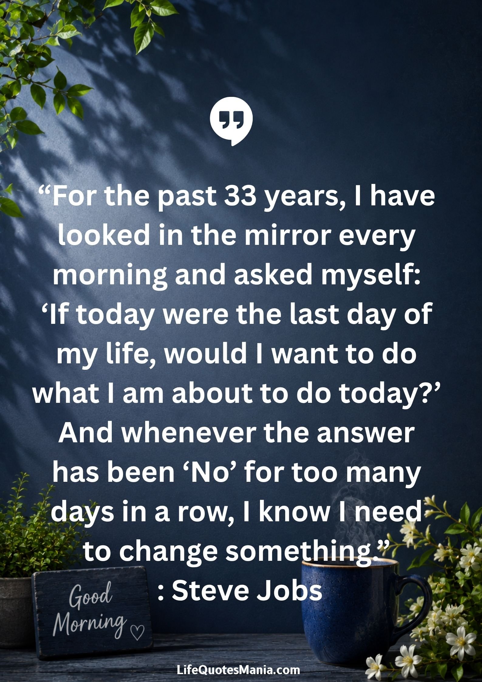 Good Morning Quotes and Images - “For the past 33 years, I have looked in the mirror every morning and asked myself: ‘If today were the last day of my life, would I want to do what I am about to do today?’ And whenever the answer has been ‘No’ for too many days in a row, I know I need to change something.” : Steve Jobs
