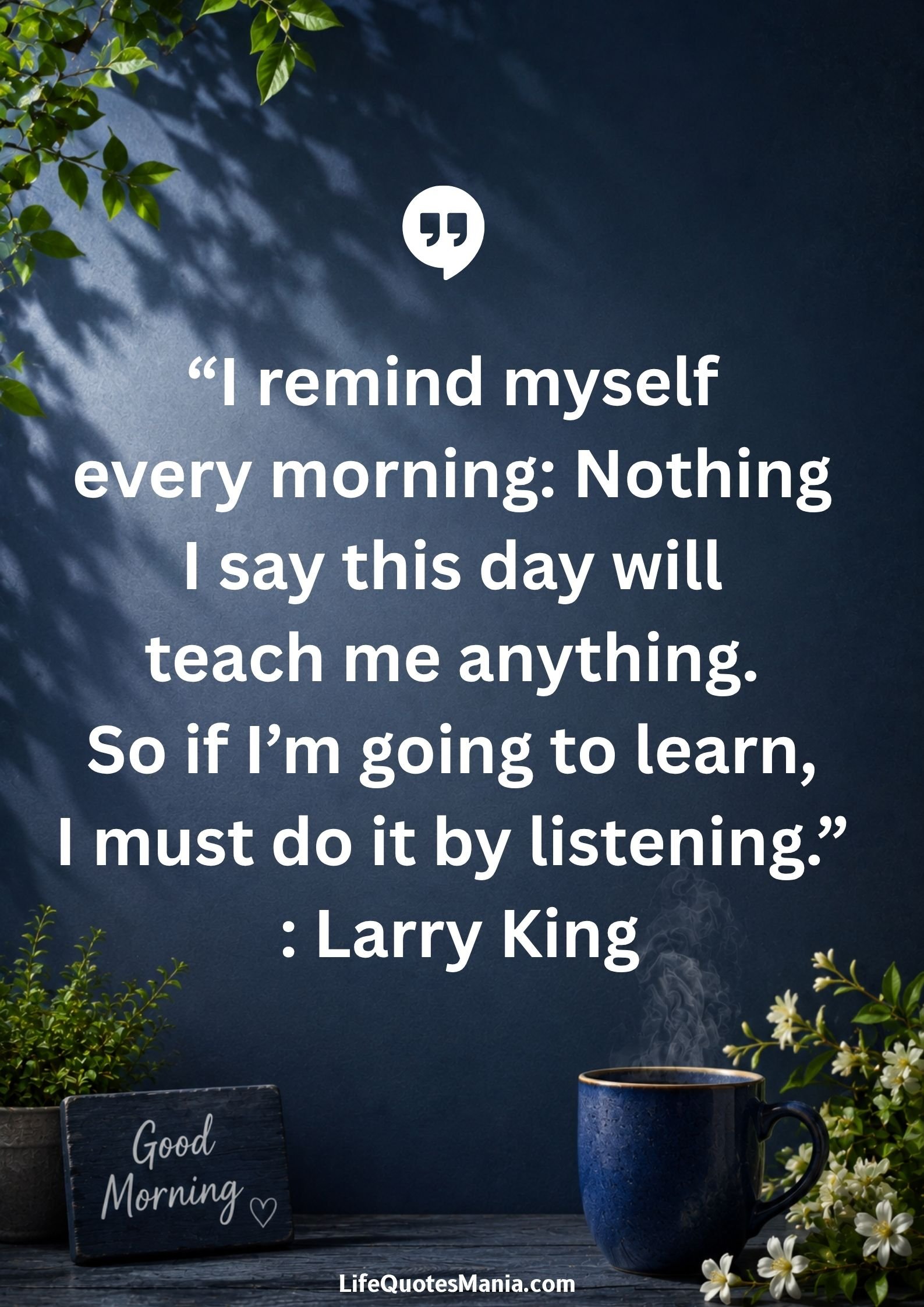 Good morning quotes and images - “I remind myself every morning: Nothing I say this day will teach me anything. So if I’m going to learn, I must do it by listening.” : Larry King