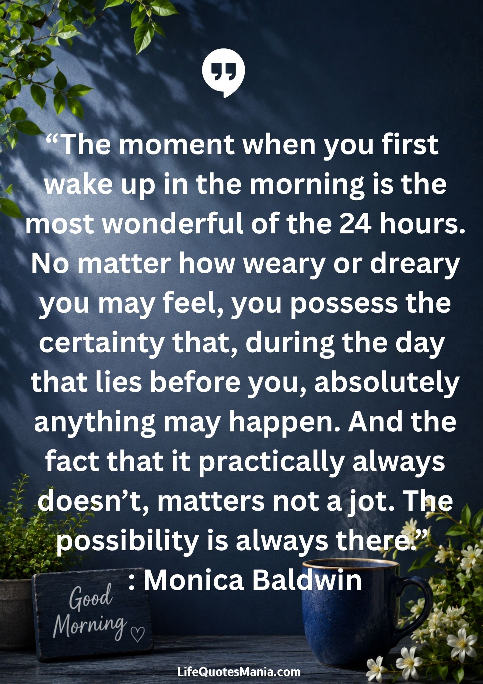 Good morning quotes and images - “The moment when you first wake up in the morning is the most wonderful of the 24 hours. No matter how weary or dreary you may feel, you possess the certainty that, during the day that lies before you, absolutely anything may happen. And the fact that it practically always doesn’t, matters not a jot. The possibility is always there.” : Monica Baldwin