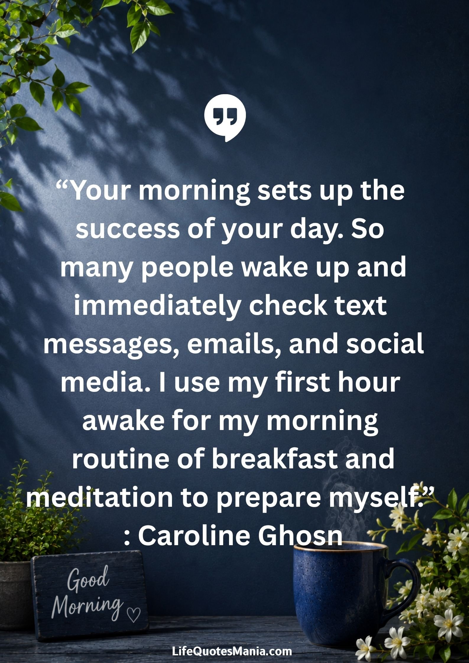 Good morning quotes and images - “Your morning sets up the success of your day. So many people wake up and immediately check text messages, emails, and social media. I use my first hour awake for my morning routine of breakfast and meditation to prepare myself.” : Caroline Ghosn