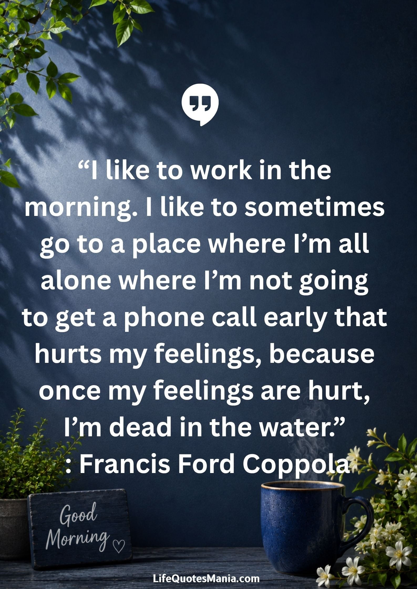 Good morning quotes and images - “I like to work in the morning. I like to sometimes go to a place where I’m all alone where I’m not going to get a phone call early that hurts my feelings, because once my feelings are hurt, I’m dead in the water.” : Francis Ford Coppola