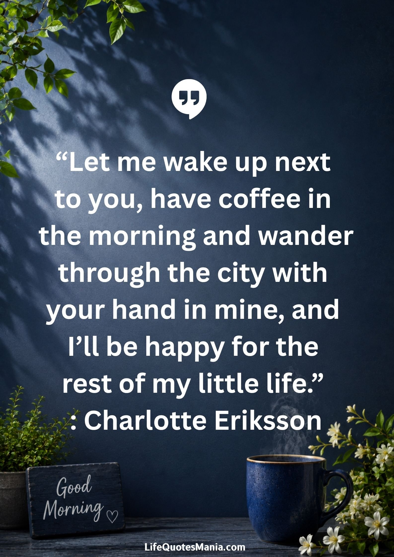 Good Morning Quotes and Images - “Let me wake up next to you have coffee in the morning and wander through the city with your hand in mine and I will be happy for the rest of my little life.” : Charlotte Eriksson