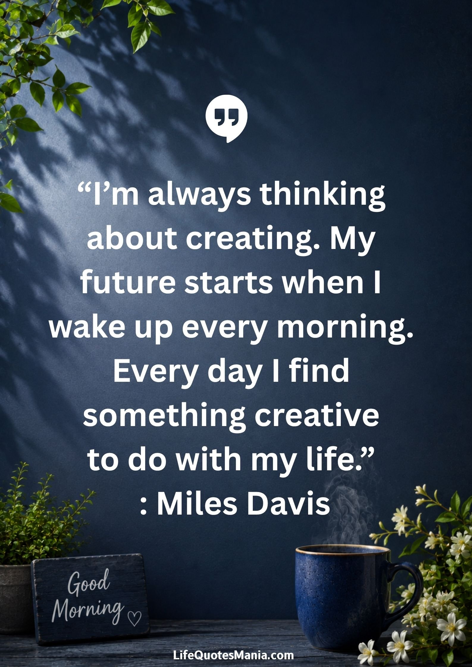 Good morning quotes and images - “I’m always thinking about creating. My future starts when I wake up every morning. Every day I find something creative to do with my life.” : Miles Davis