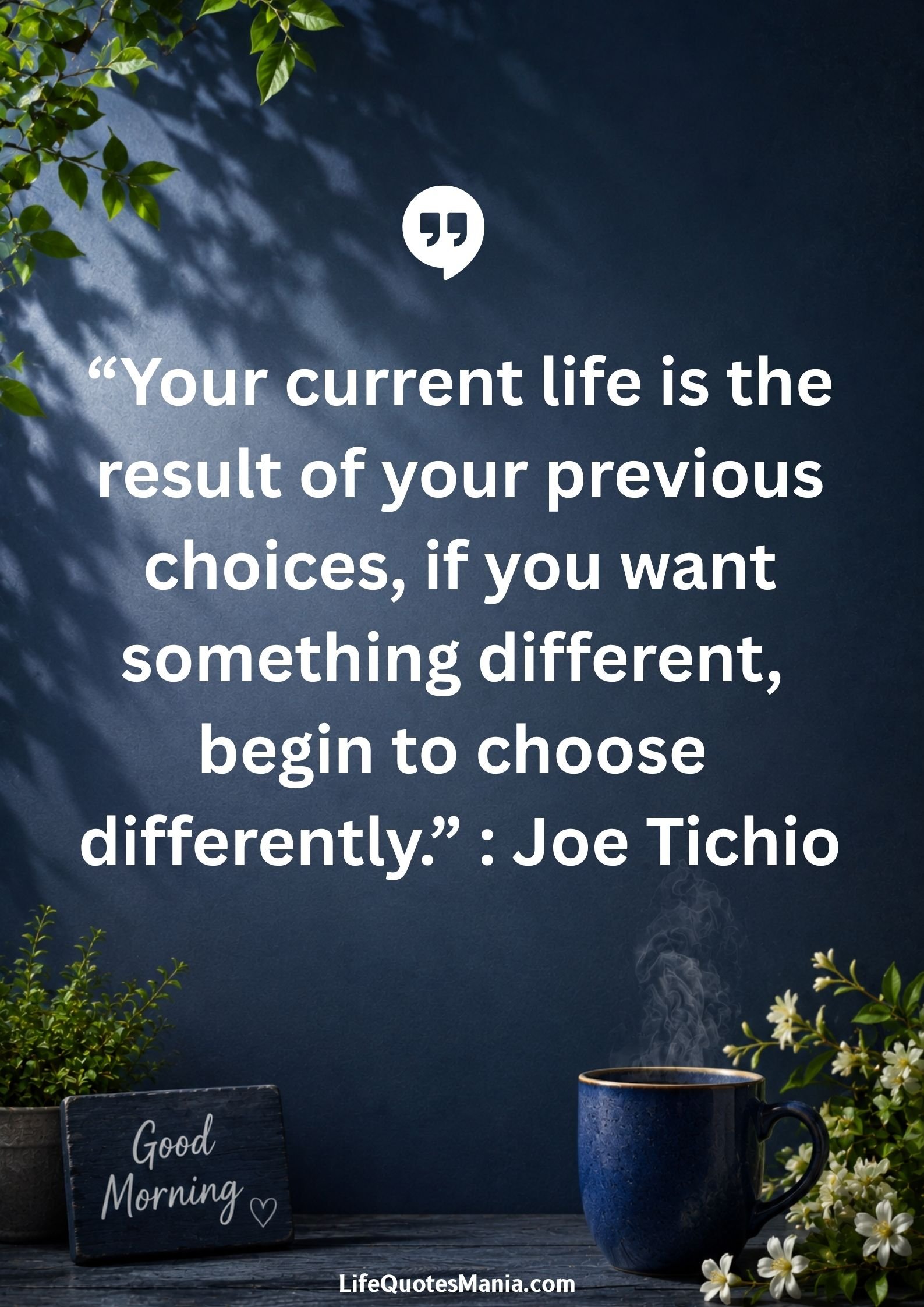 Good morning quotes and images - Your current life is the result of your previous choices, if you want something different, begin to choose differently. : Joe Tichio