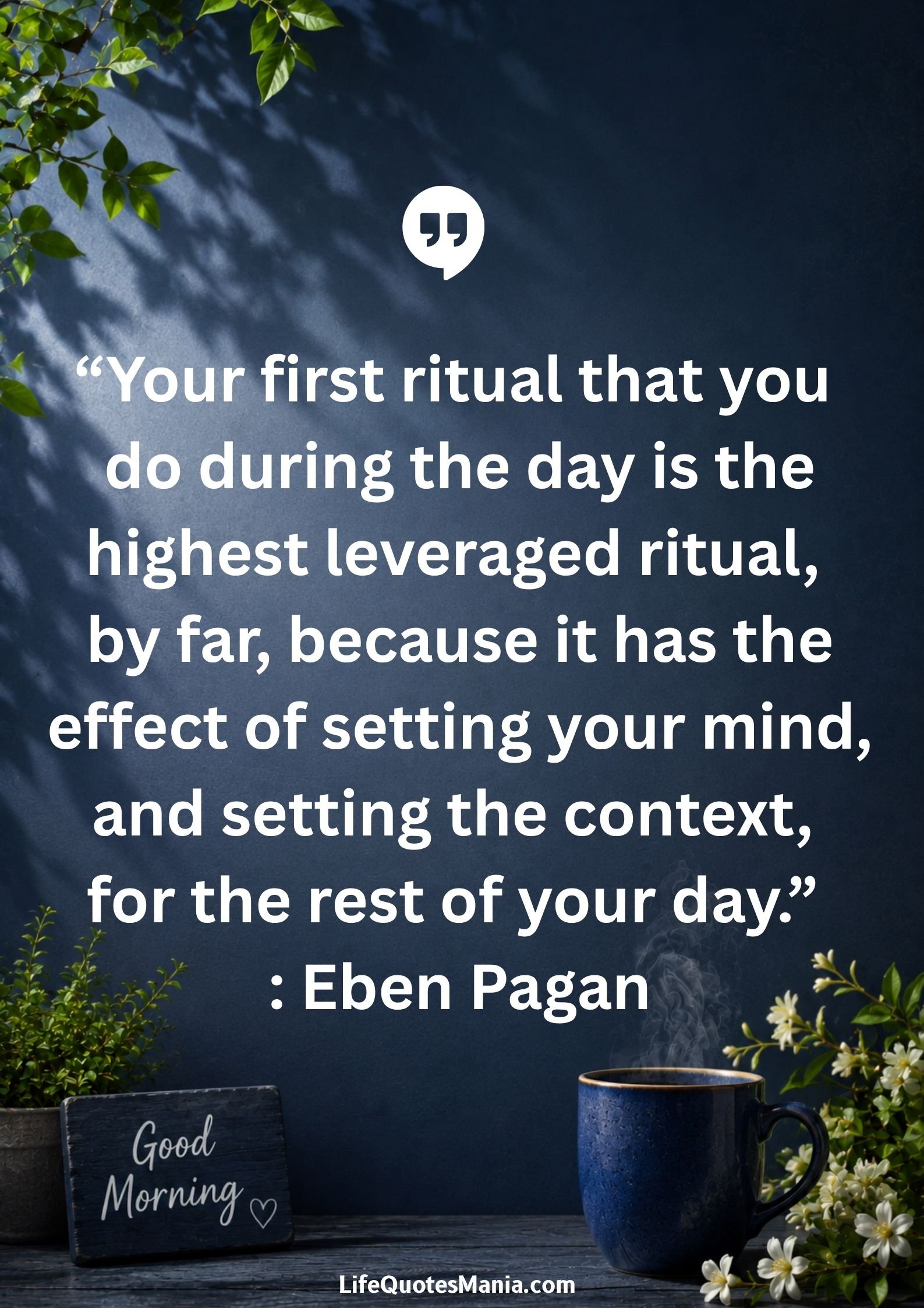 Good morning quotes and images - "Your first ritual that you do during the day is the highest leveraged ritual, by far, because it has the effect of setting your mind, and setting the context, for the rest of your day." : Eben Pagan