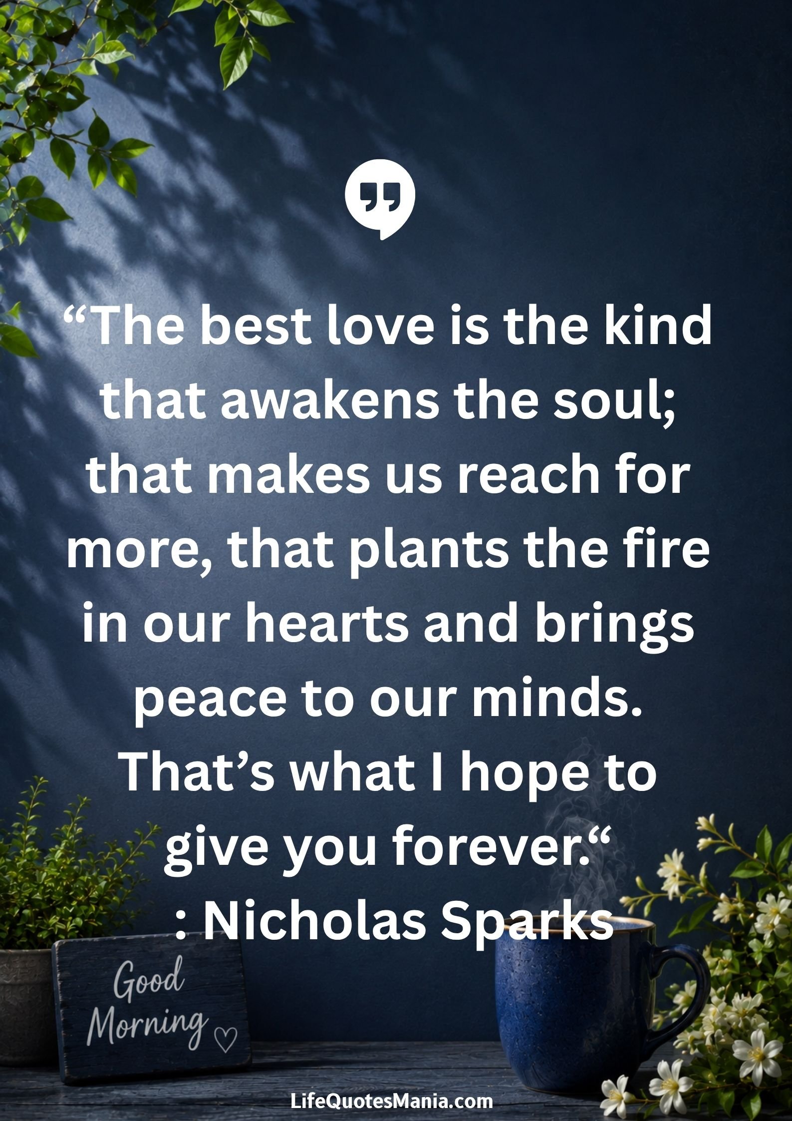 Good morning quotes and images - “The best love is the kind that awakens the soul; that makes us reach for more, that plants the fire in our hearts and brings peace to our minds. That’s what I hope to give you forever.“ : Nicholas Sparks