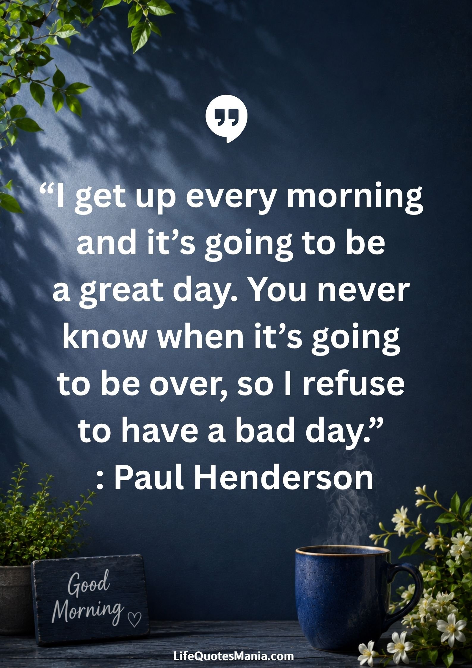 Good morning quotes and images - “I get up every morning and it’s going to be a great day. You never know when it’s going to be over, so I refuse to have a bad day.” : Paul Henderson