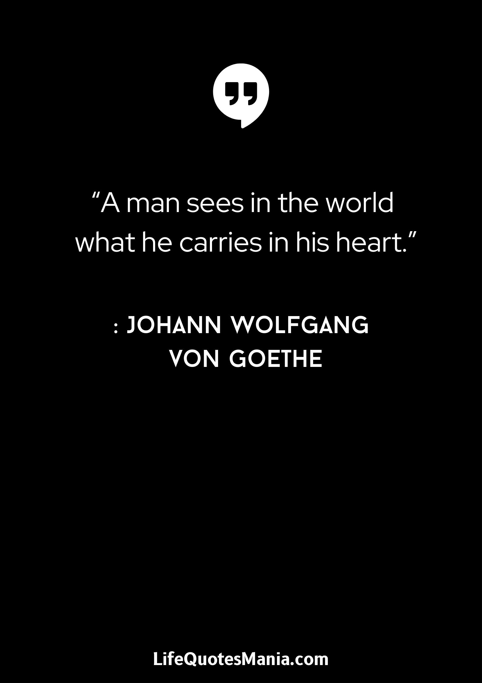 “A man sees in the world what he carries in his heart.” : Johann Wolfgang von Goethe