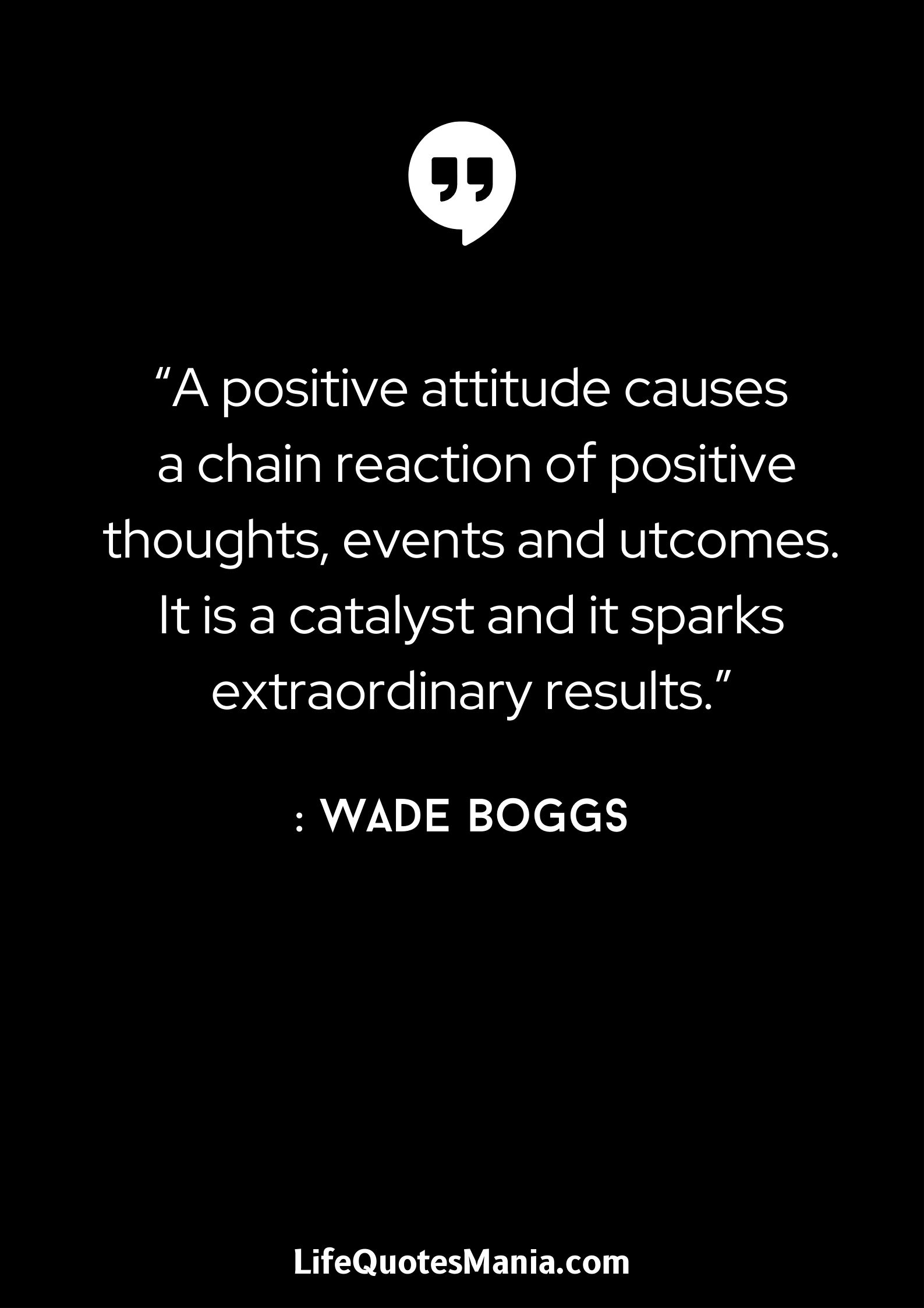 “A positive attitude causes a chain reaction of positive thoughts, events and outcomes. It is a catalyst and it sparks extraordinary results.” : Wade Boggs