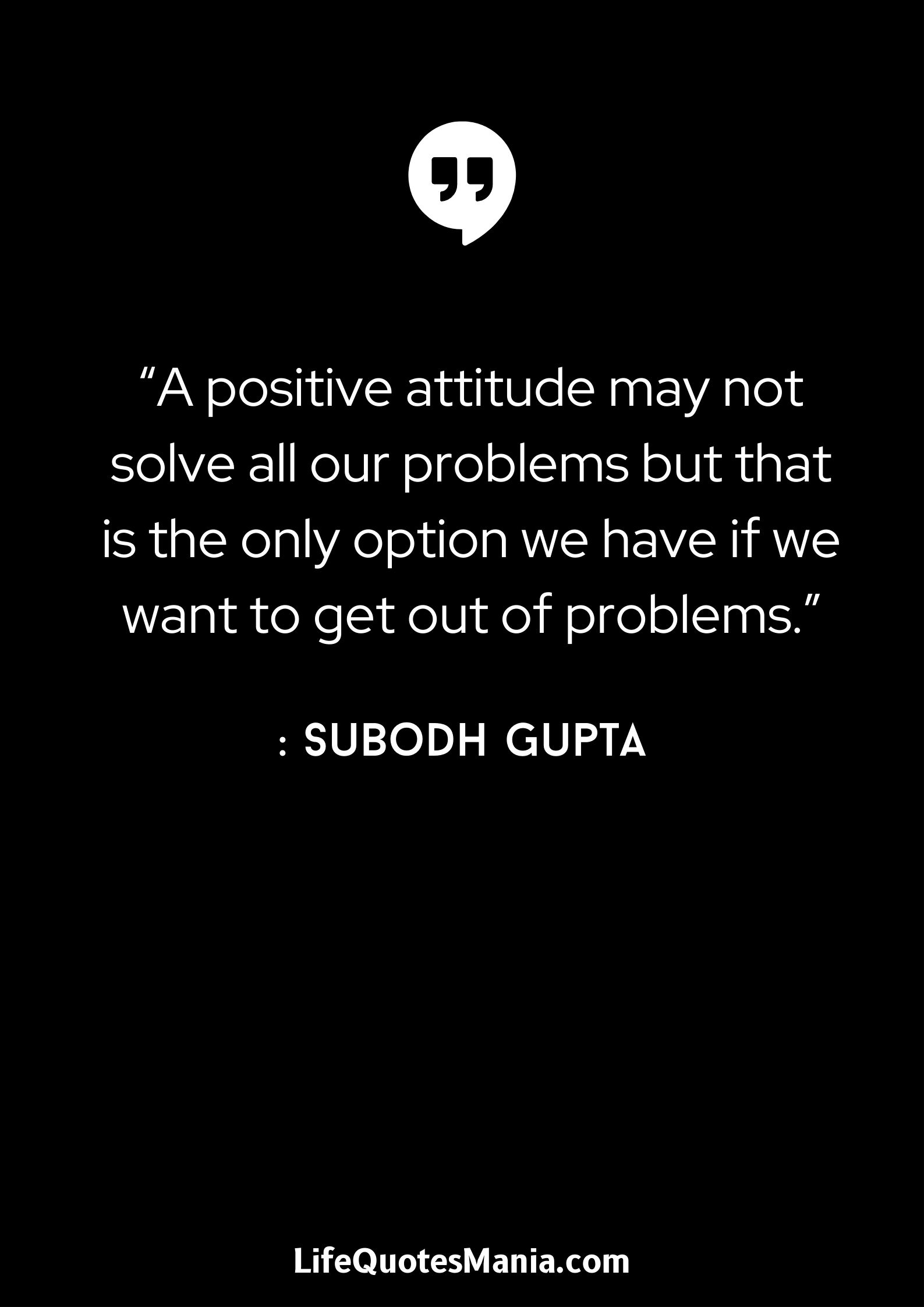 “A positive attitude may not solve all our problems but that is the only option we have if we want to get out of problems.” : Subodh Gupta