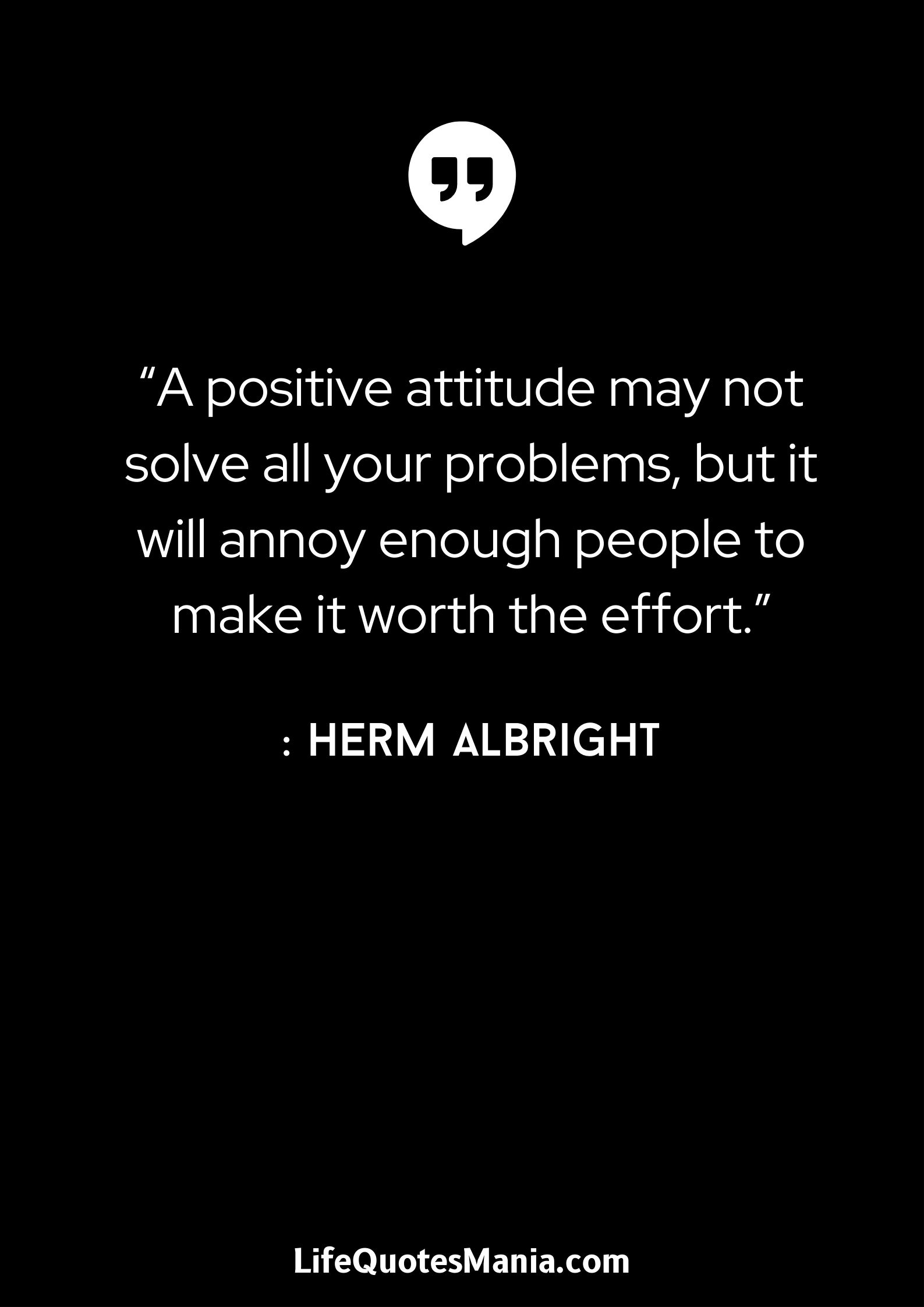 “A positive attitude may not solve all your problems, but it will annoy enough people to make it worth the effort.” : Herm Albright