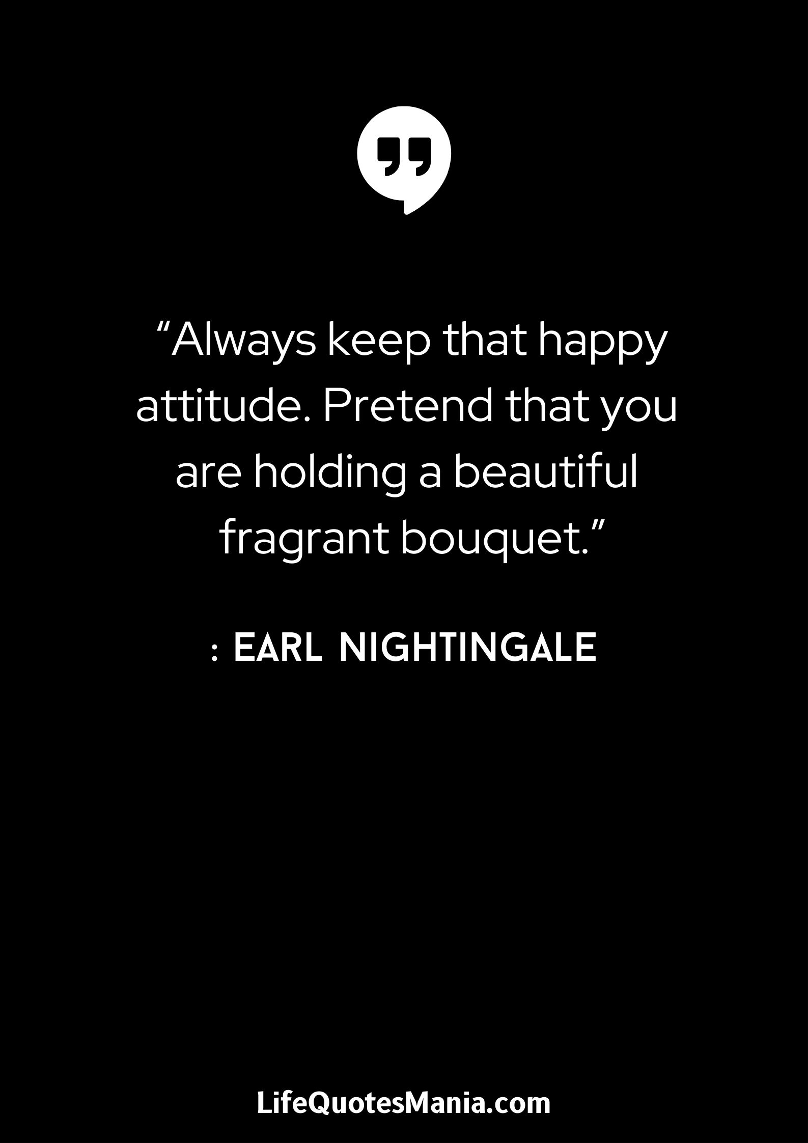 “Always keep that happy attitude. Pretend that you are holding a beautiful fragrant bouquet.” : Earl Nightingale