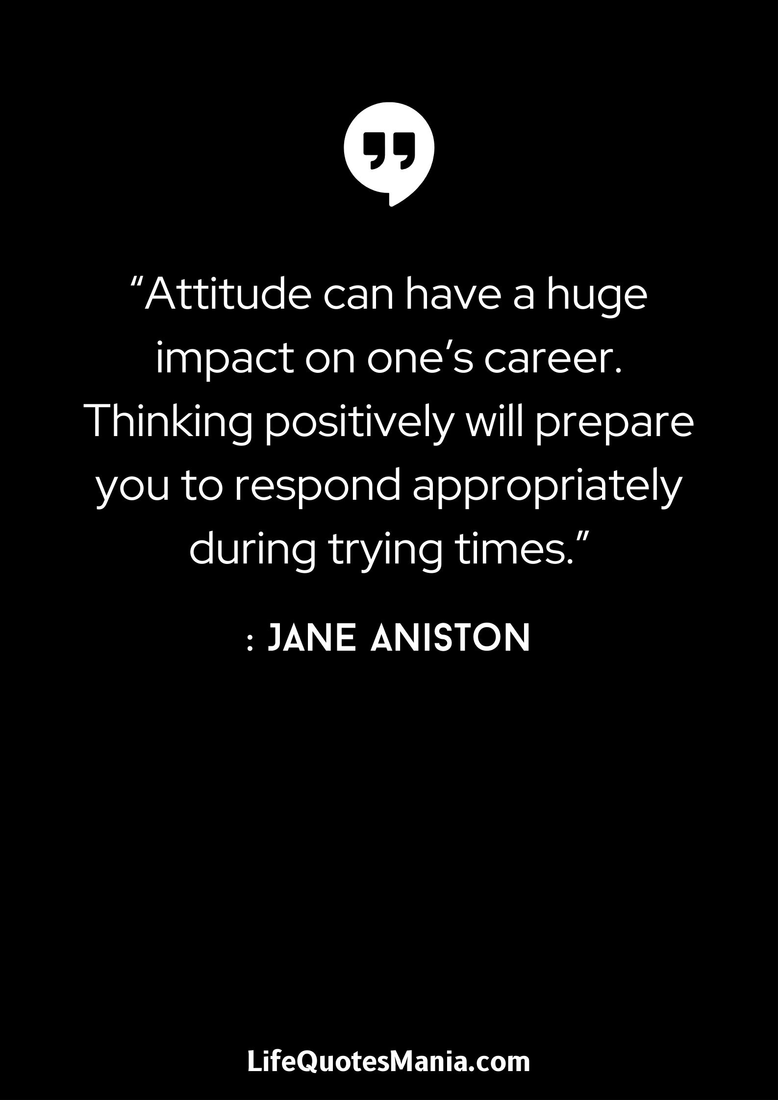 “Attitude can have a huge impact on one’s career. Thinking positively will prepare you to respond appropriately during trying times.” : Jane Aniston