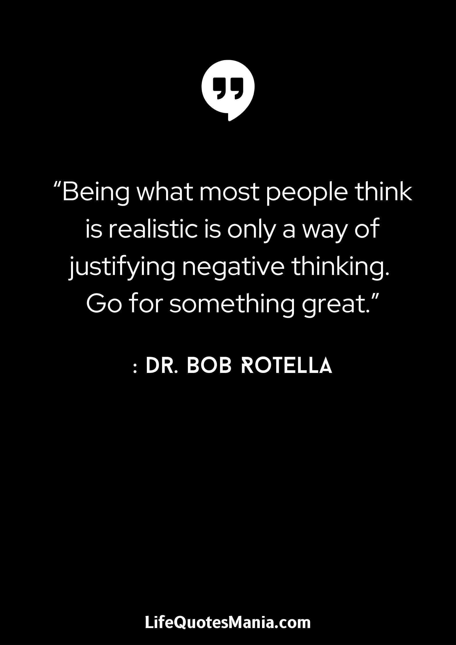 “Being what most people think is realistic is only a way of justifying negative thinking. Go for something great.” : Dr. Bob Rotella