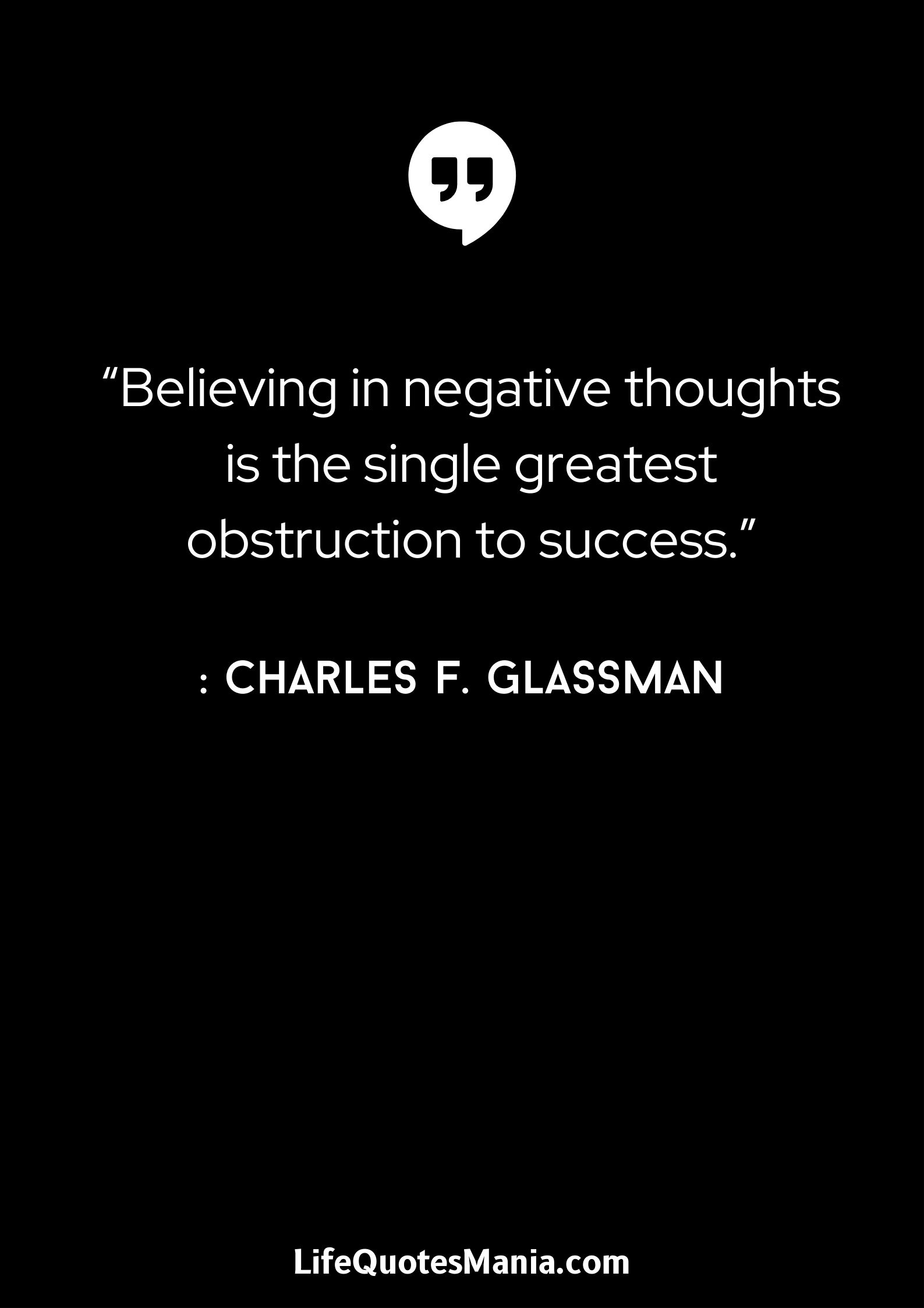 “Believing in negative thoughts is the single greatest obstruction to success.” : Charles F. Glassman