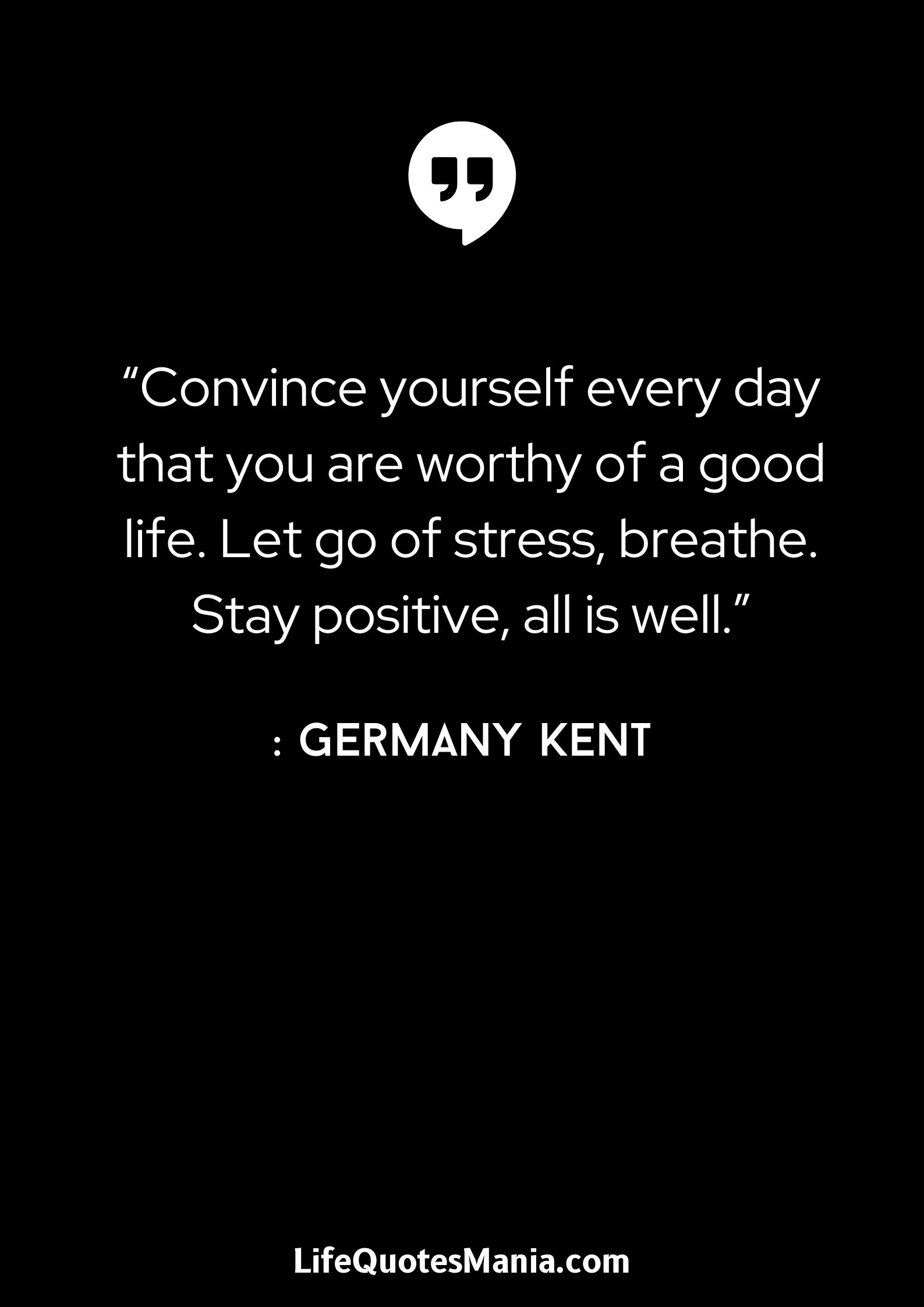 “Convince yourself every day that you are worthy of a good life. Let go of stress, breathe. Stay positive, all is well.” : Germany Kent