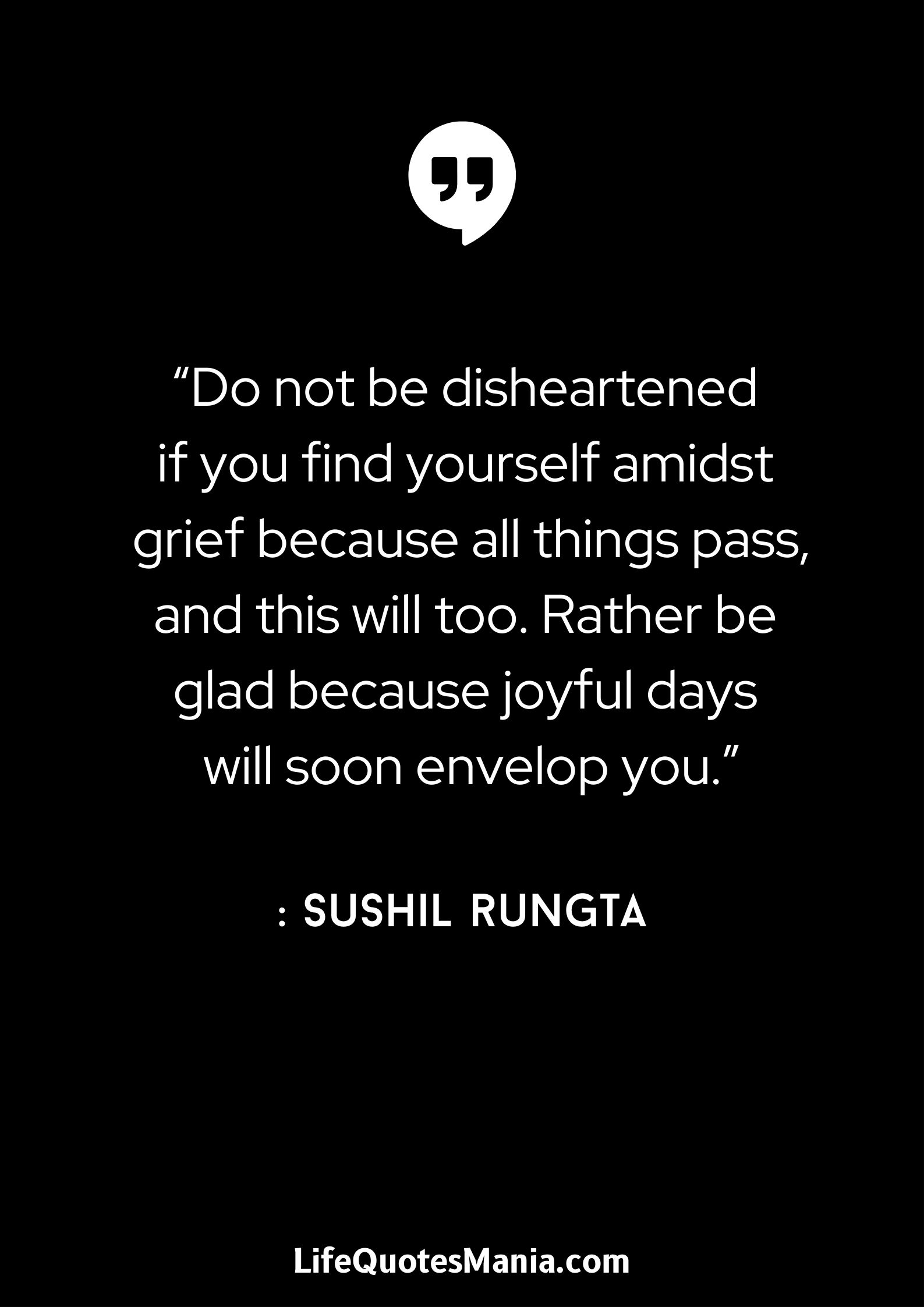 “Do not be disheartened if you find yourself amidst grief because all things pass, and this will too. Rather be glad because joyful days will soon envelop you.” : Sushil Rungta