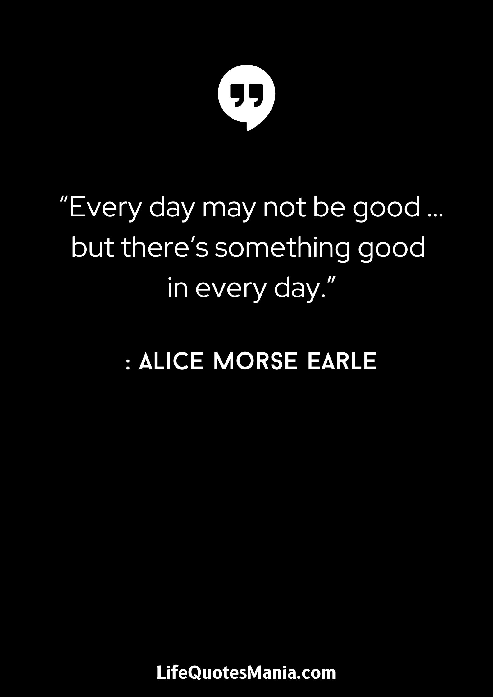 “Every day may not be good … but there’s something good in every day.” : Alice Morse Earle