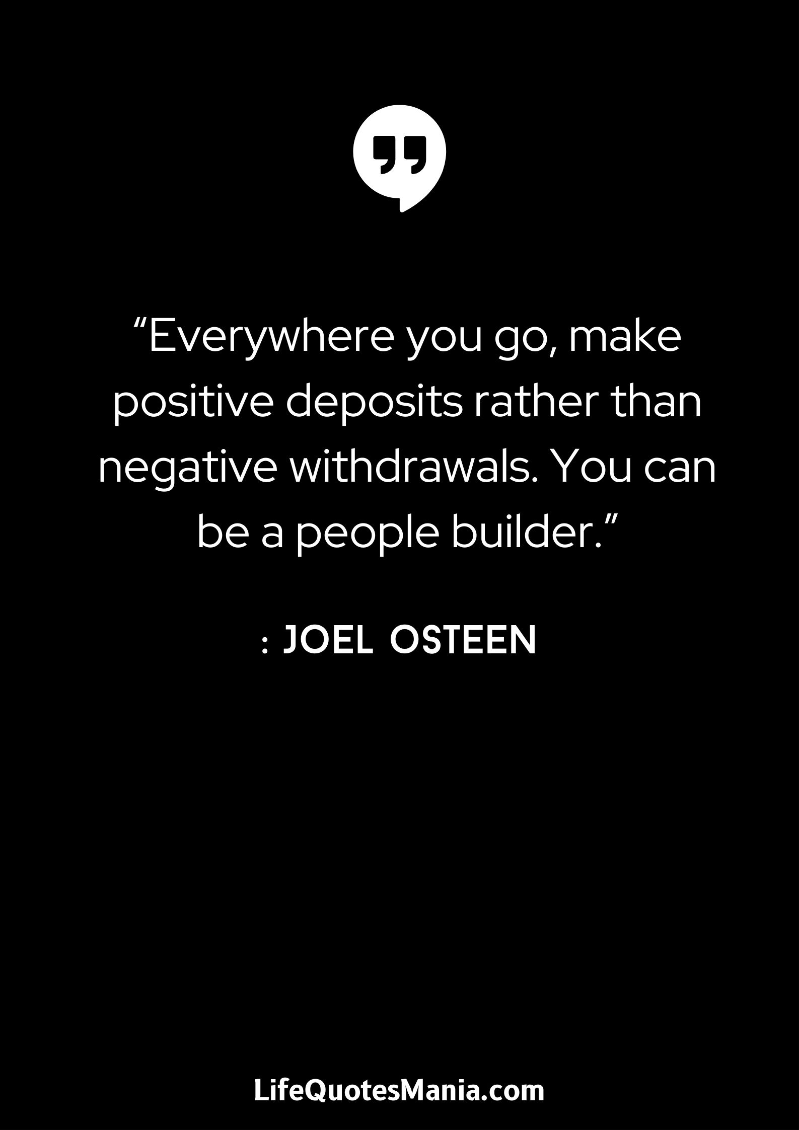 “Everywhere you go, make positive deposits rather than negative withdrawals. You can be a people builder.” : Joel Osteen