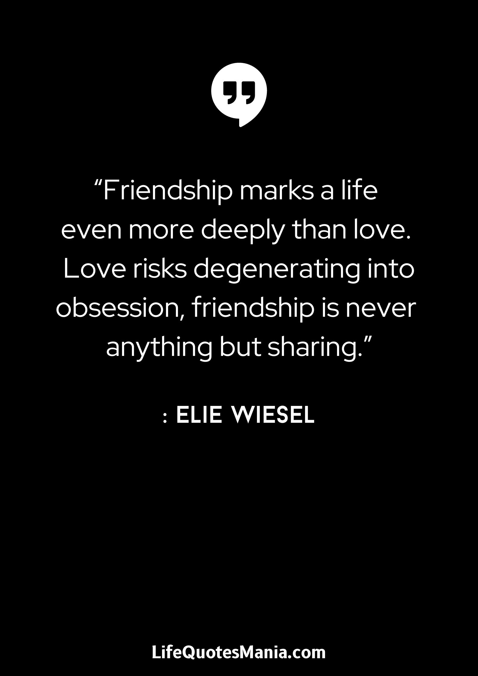 “Friendship marks a life even more deeply than love. Love risks degenerating into obsession, friendship is never anything but sharing.”: Elie Wiesel