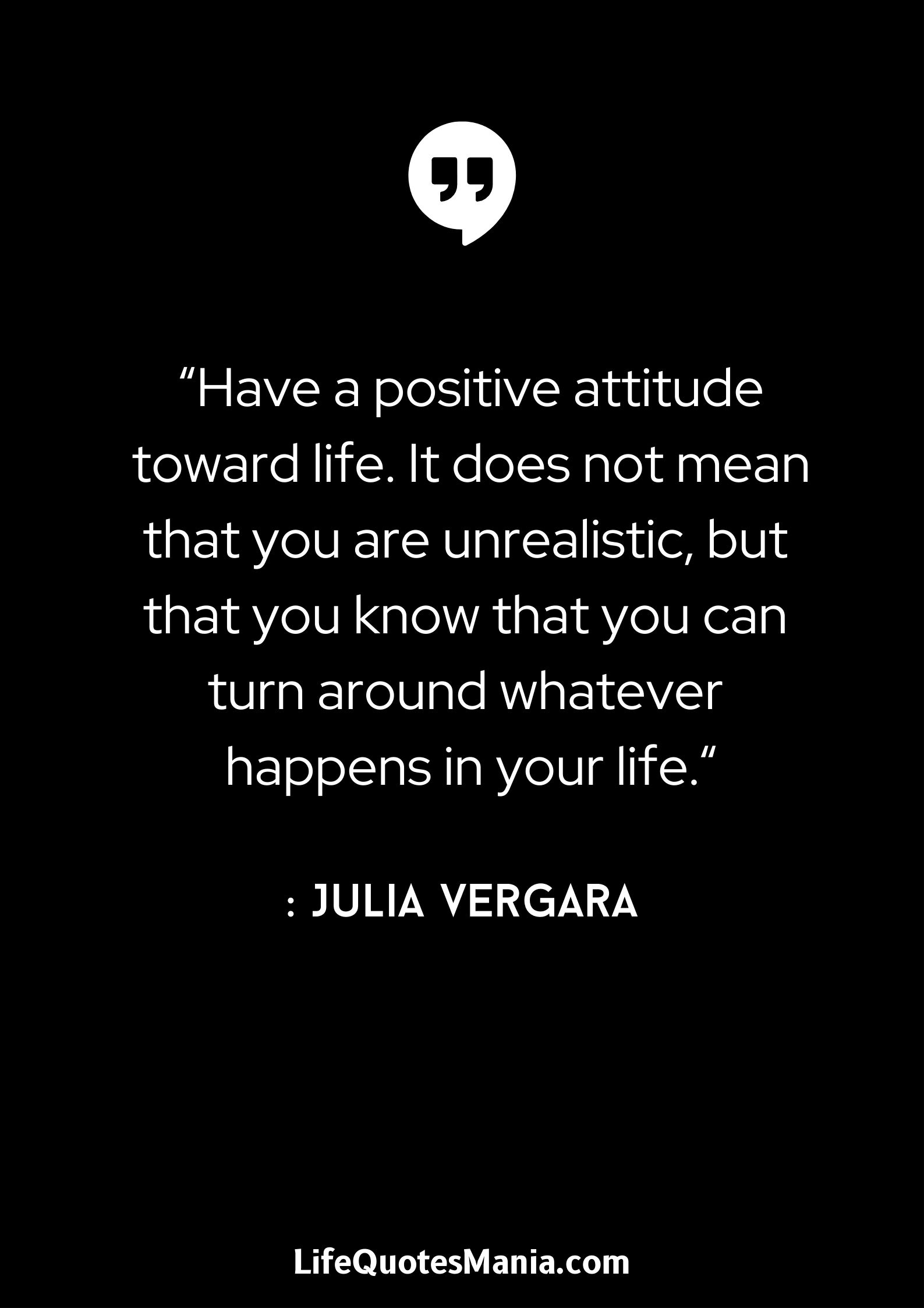 “Have a positive attitude toward life. It does not mean that you are unrealistic, but that you know that you can turn around whatever happens in your life.“ : Julia Vergara