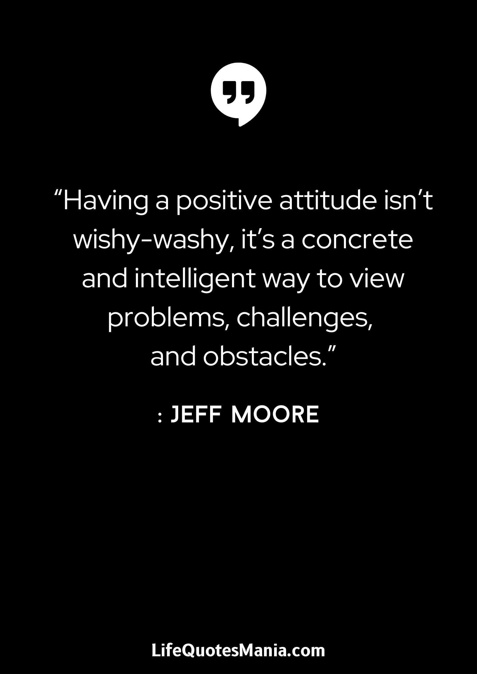 “Having a positive attitude isn’t wishy-washy, it’s a concrete and intelligent way to view problems, challenges, and obstacles.” : Jeff Moore