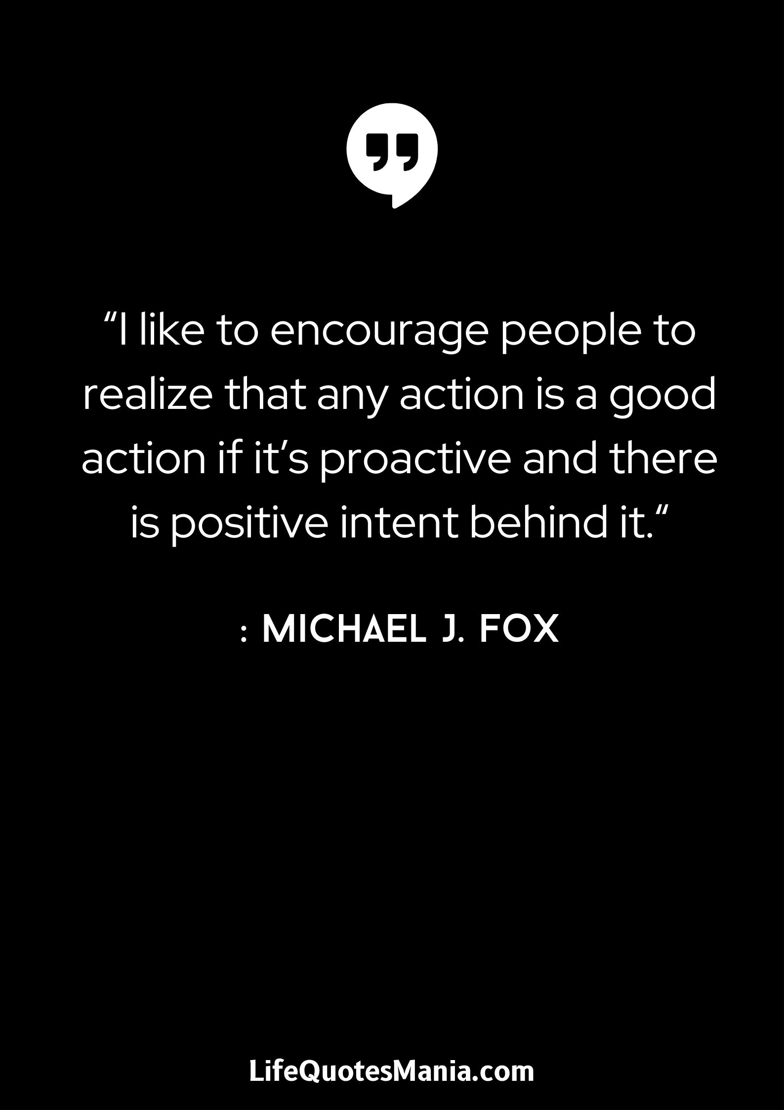 “I like to encourage people to realize that any action is a good action if it’s proactive and there is positive intent behind it.“ : Michael J. Fox