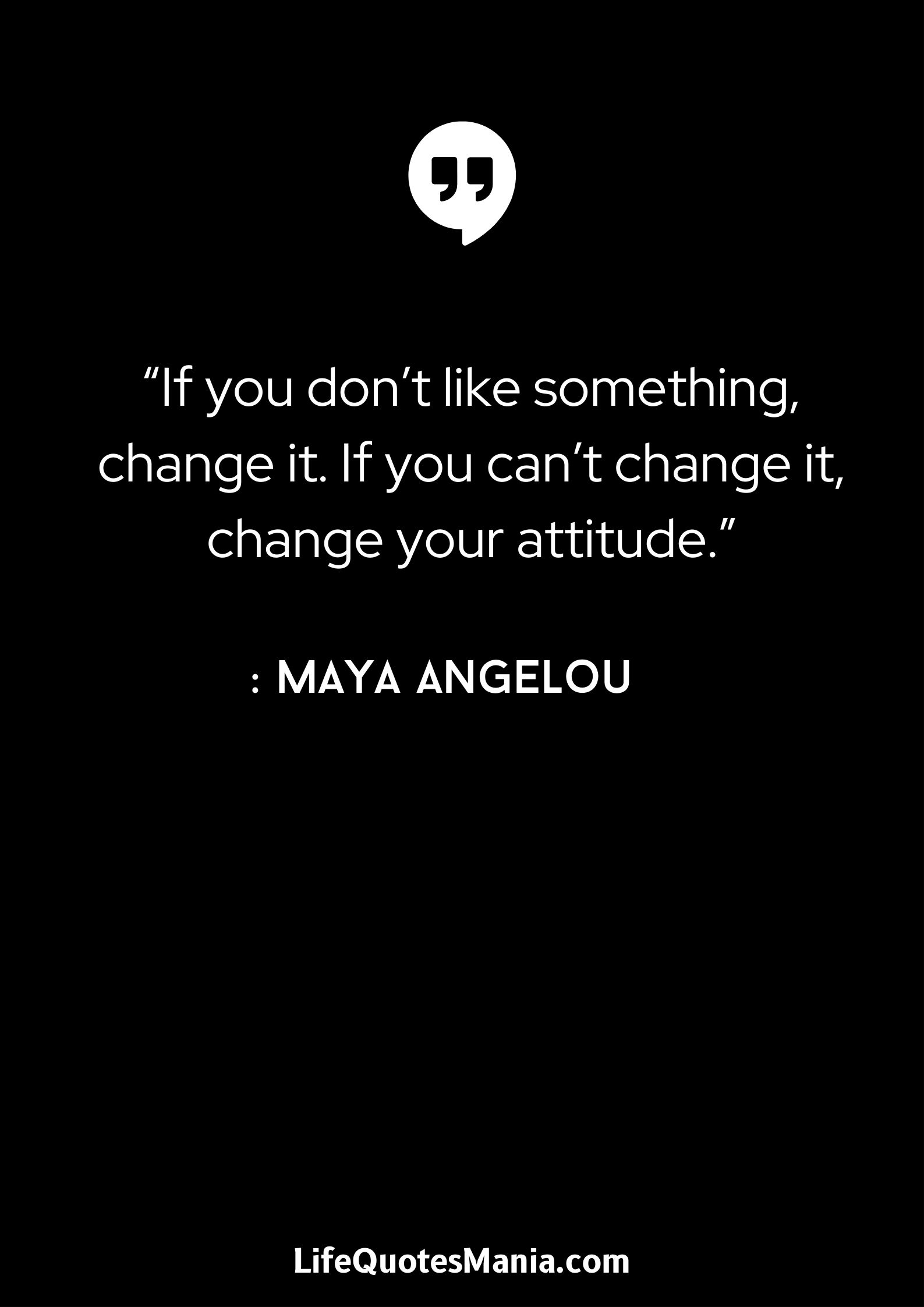 “If you don’t like something, change it. If you can’t change it, change your attitude.” : Maya Angelou