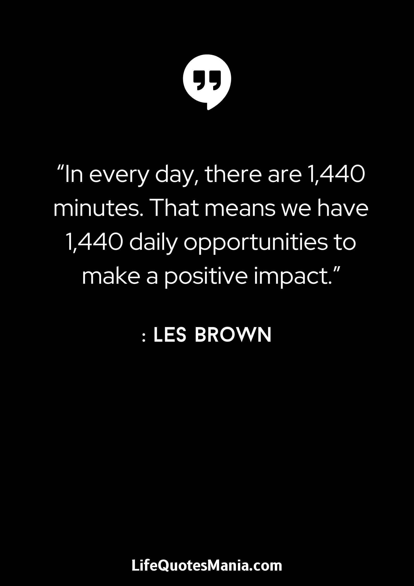 “In every day, there are 1,440 minutes. That means we have 1,440 daily opportunities to make a positive impact.” : Les Brown