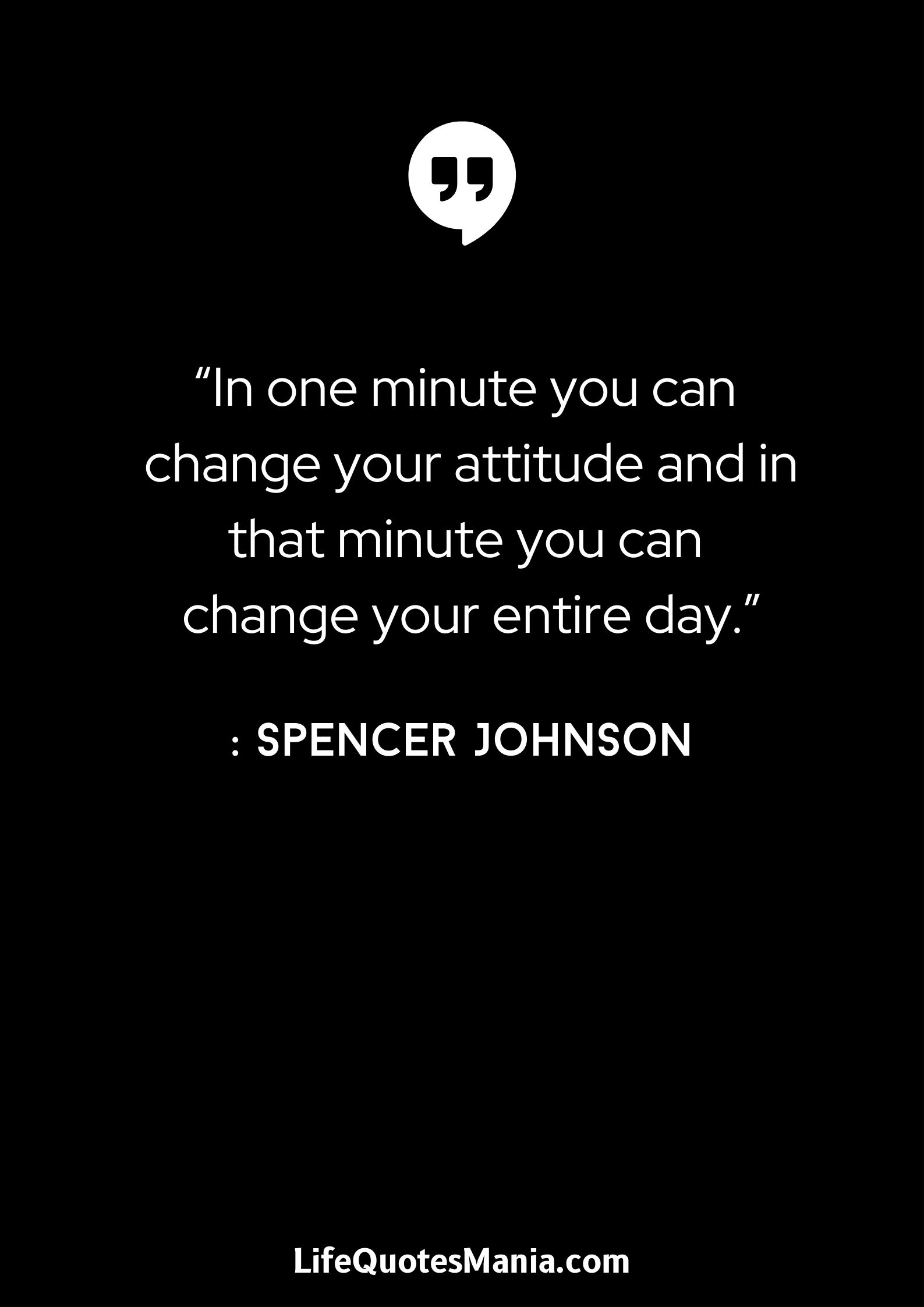 “In one minute you can change your attitude and in that minute you can change your entire day.” : Spencer Johnson