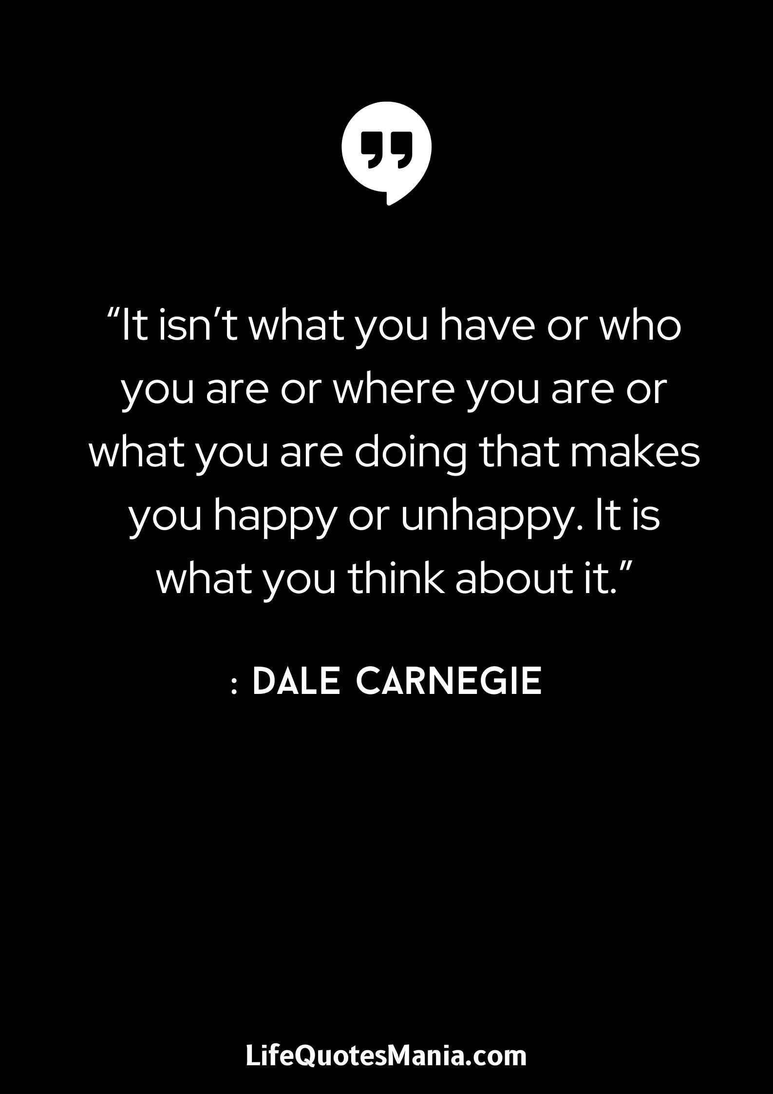 “It isn’t what you have or who you are or where you are or what you are doing that makes you happy or unhappy. It is what you think about it.” : Dale Carnegie