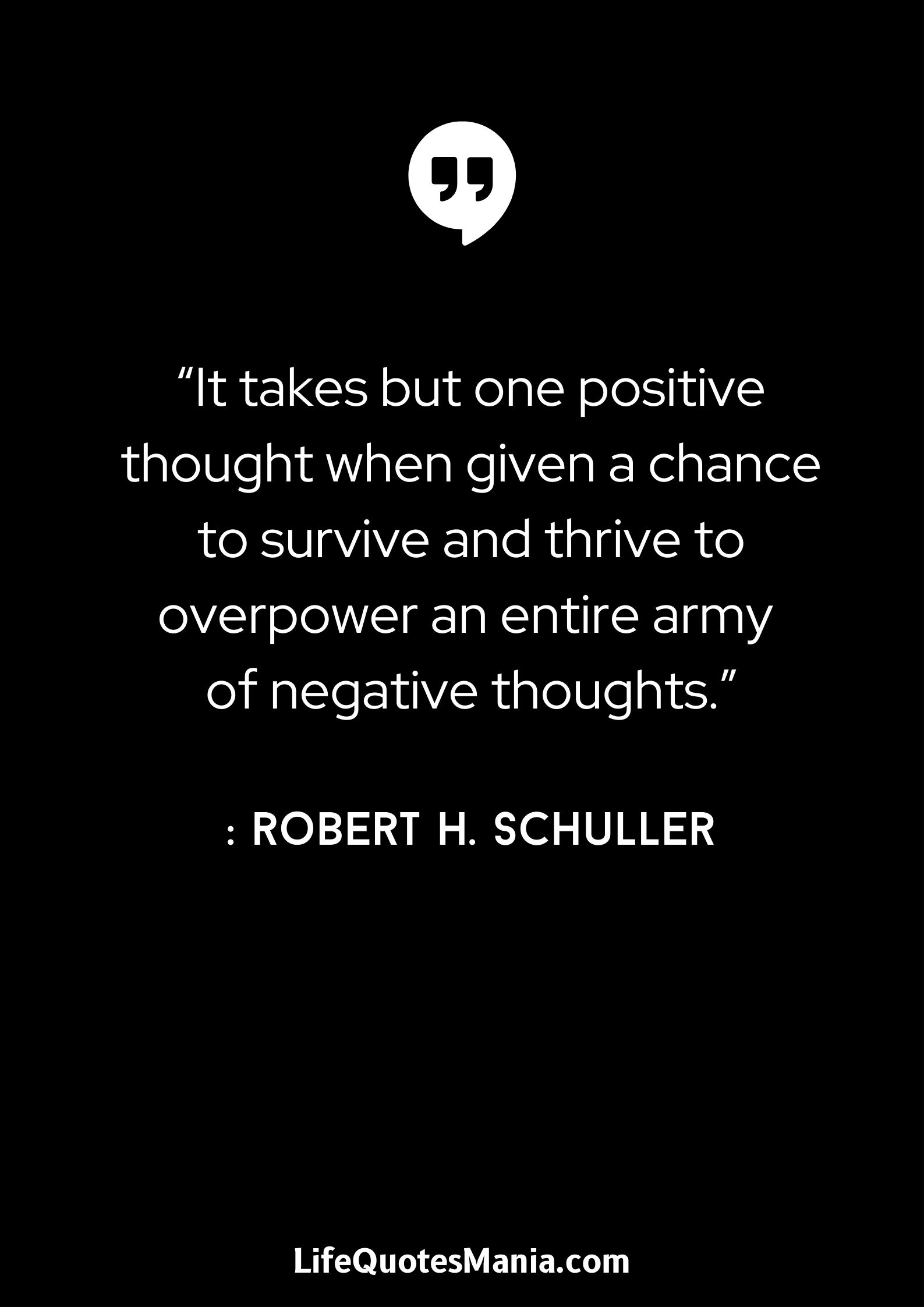 “It takes but one positive thought when given a chance to survive and thrive to overpower an entire army of negative thoughts.” : Robert H. Schuller