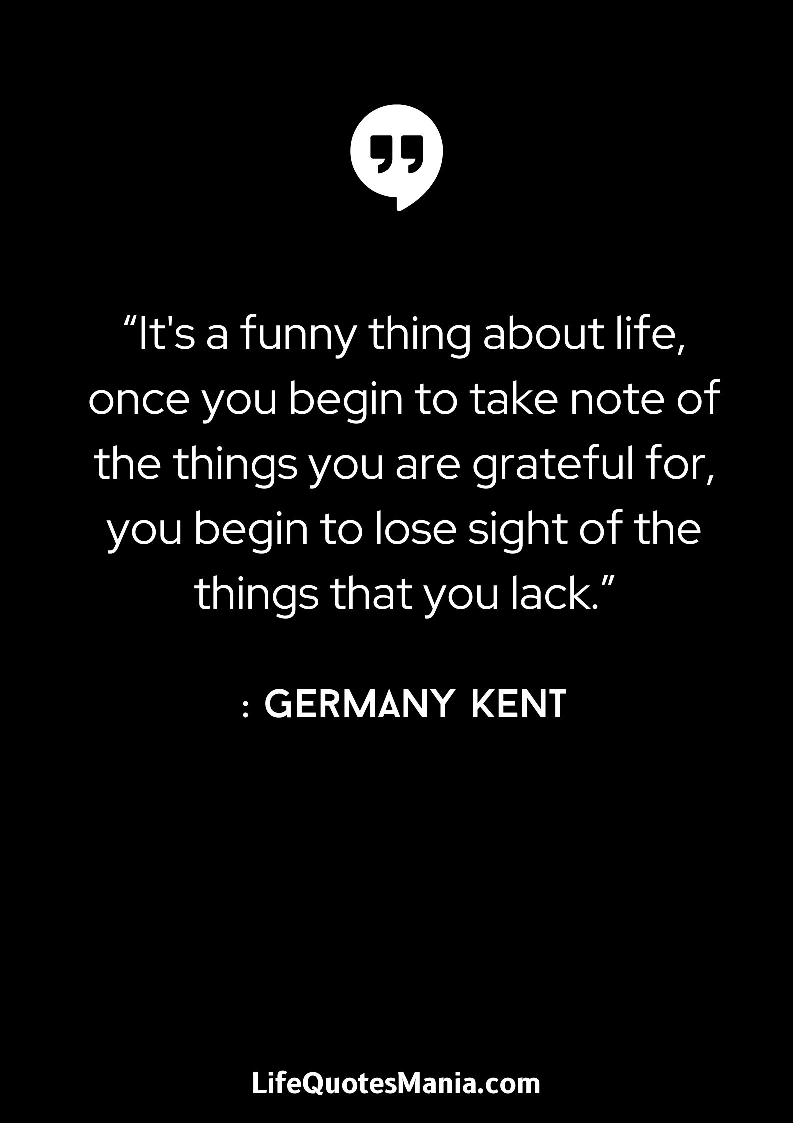 “It’s a funny thing about life, once you begin to take note of the things you are grateful for, you begin to lose sight of the things that you lack.” : Germany Kent