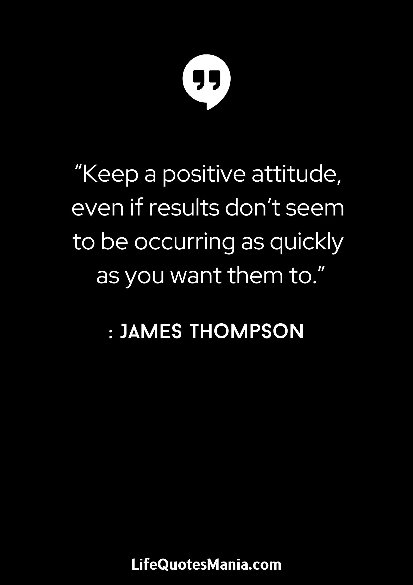 “Keep a positive attitude, even if results don't seem to be occurring as quickly as you want them to.” : James Thompson