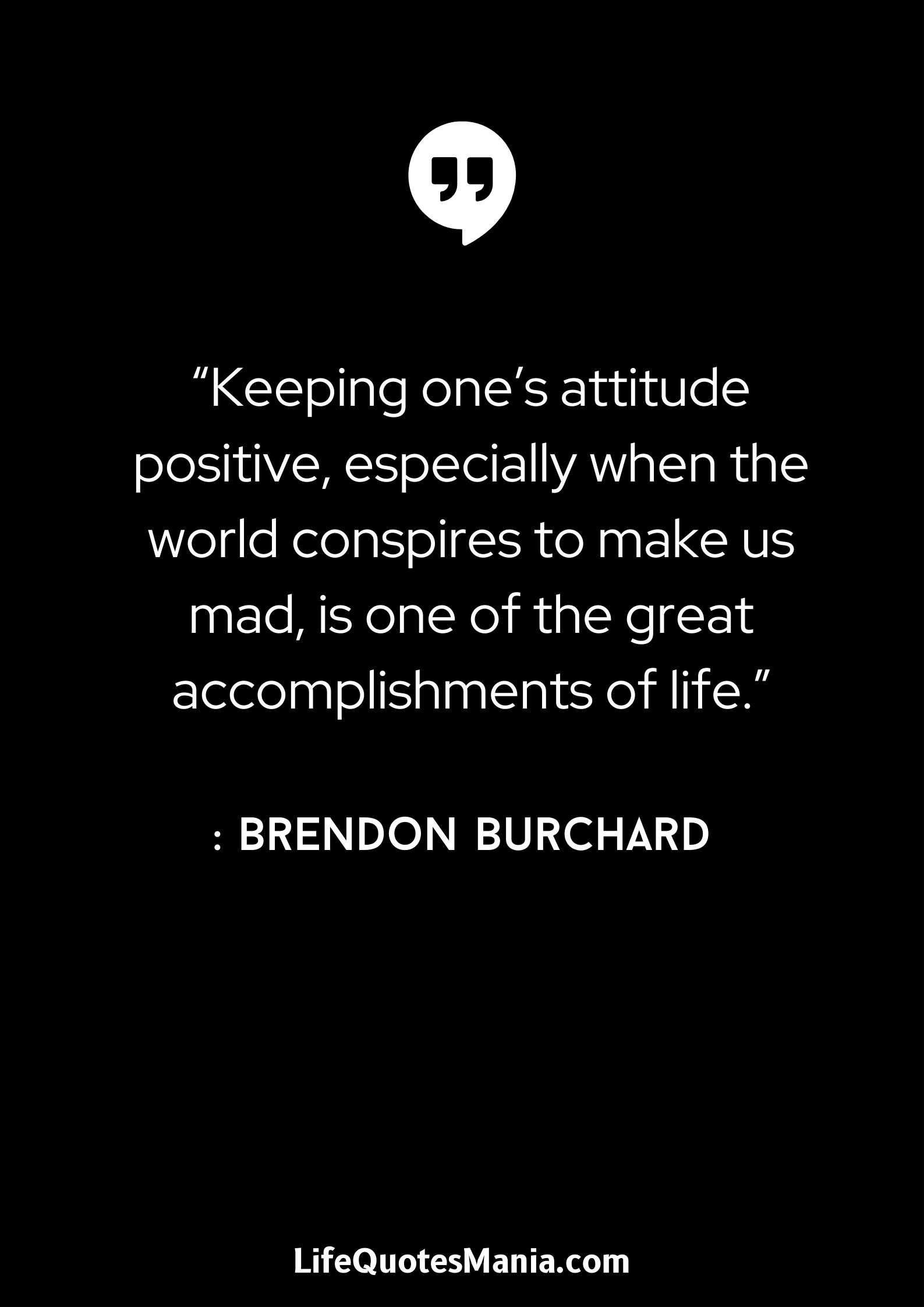 “Keeping one’s attitude positive, especially when the world conspires to make us mad, is one of the great accomplishments of life.” : Brendon Burchard