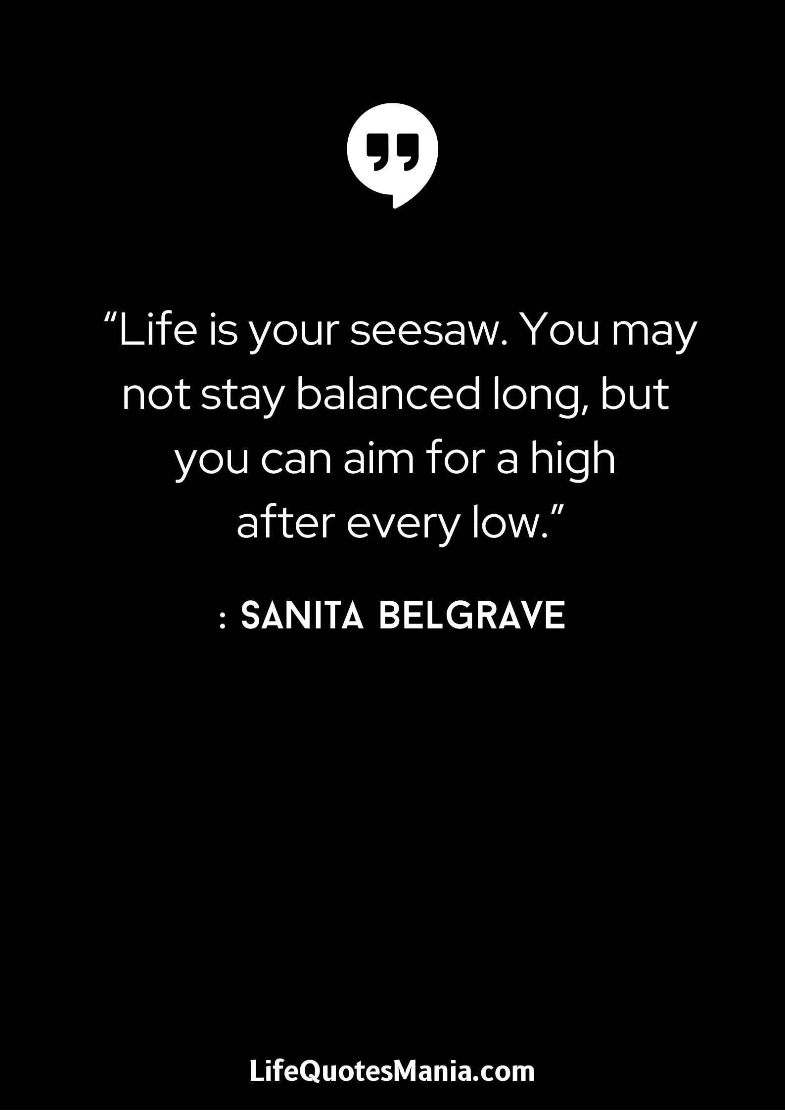 “Life is your seesaw. You may not stay balanced long, but you can aim for a high after every low.” : Sanita Belgrave