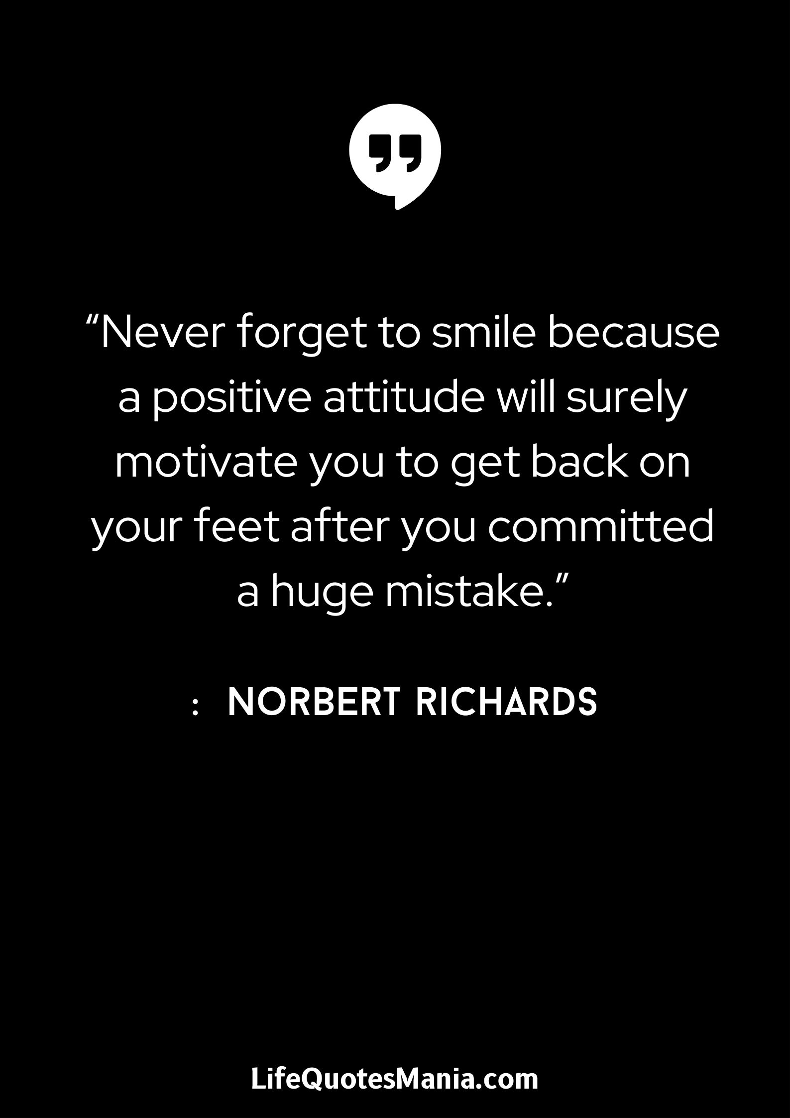 “Never forget to smile because a positive attitude will surely motivate you to get back on your feet after you committed a huge mistake.” : Norbert Richards