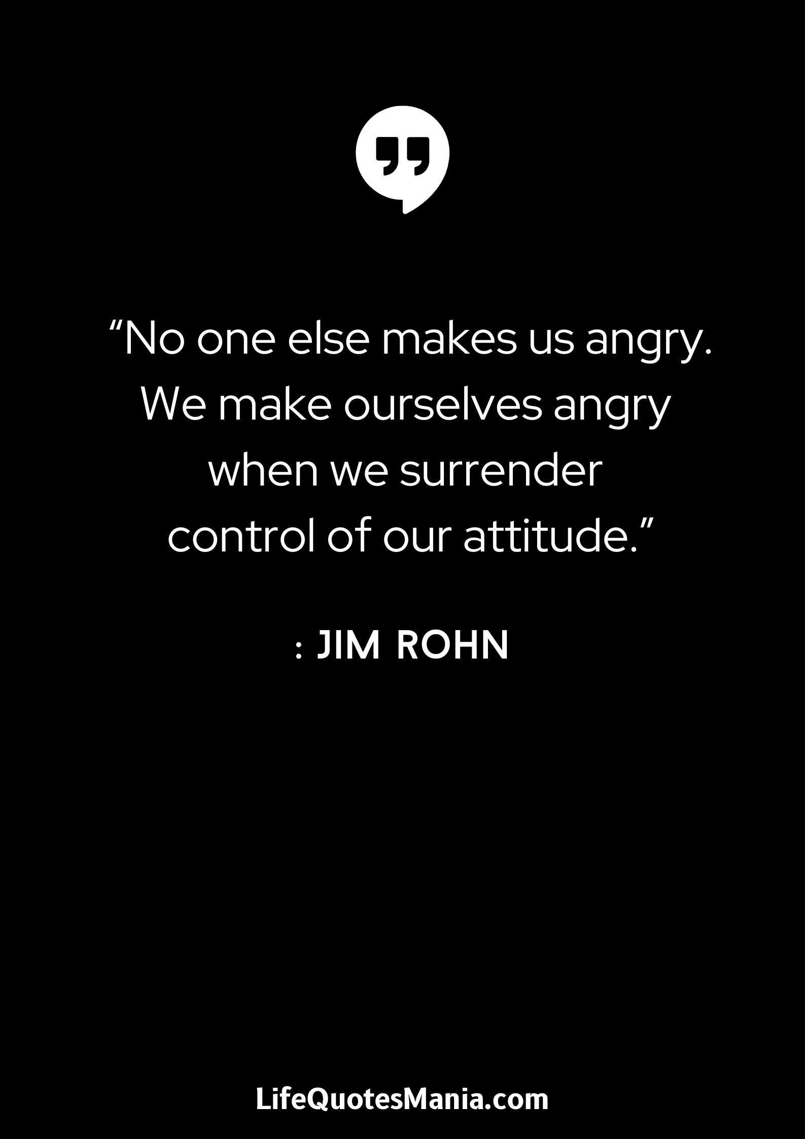 “No one else makes us angry. We make ourselves angry when we surrender control of our attitude.” : Jim Rohn