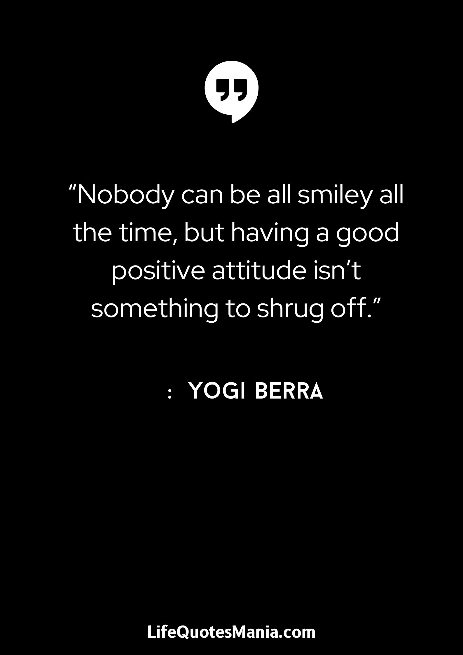 “Nobody can be all smiley all the time, but having a good positive attitude isn’t something to shrug off.” : Yogi Berra