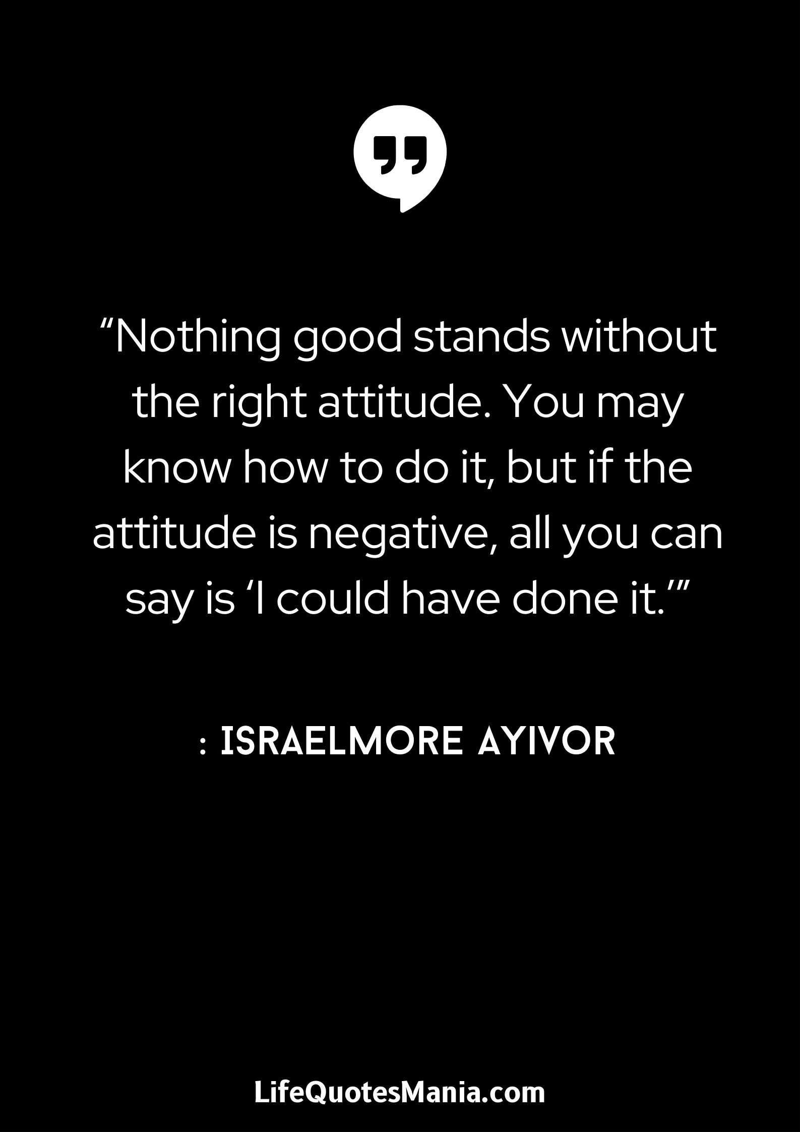 “Nothing good stands without the right attitude. You may know how to do it, but if the attitude is negative, all you can say is 'I could have done it.'” : Israelmore Ayivor