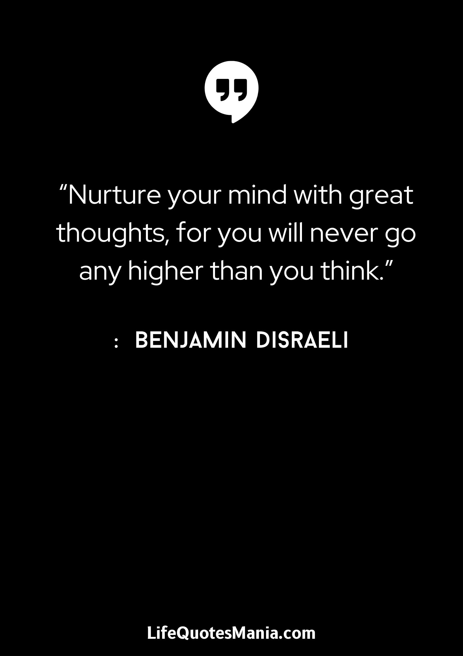 “Nurture your mind with great thoughts, for you will never go any higher than you think.” : Benjamin Disraeli