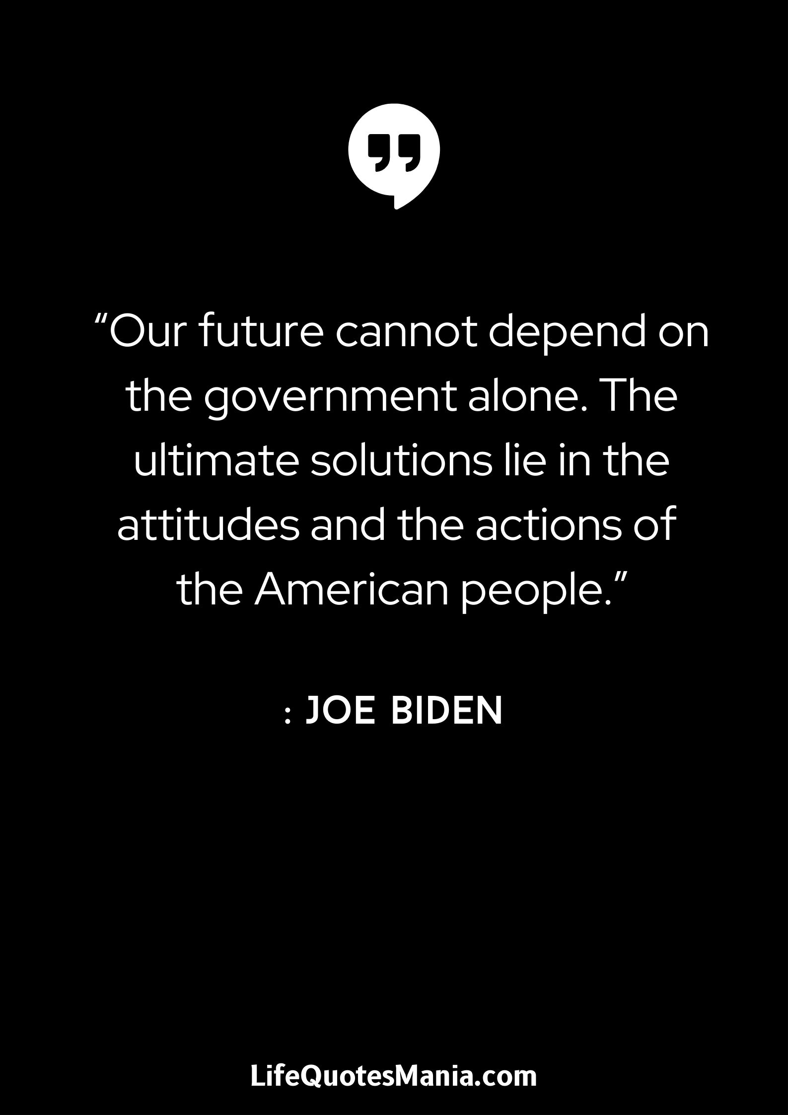 “Our future cannot depend on the government alone. The ultimate solutions lie in the attitudes and the actions of the American people.” : Joe Biden