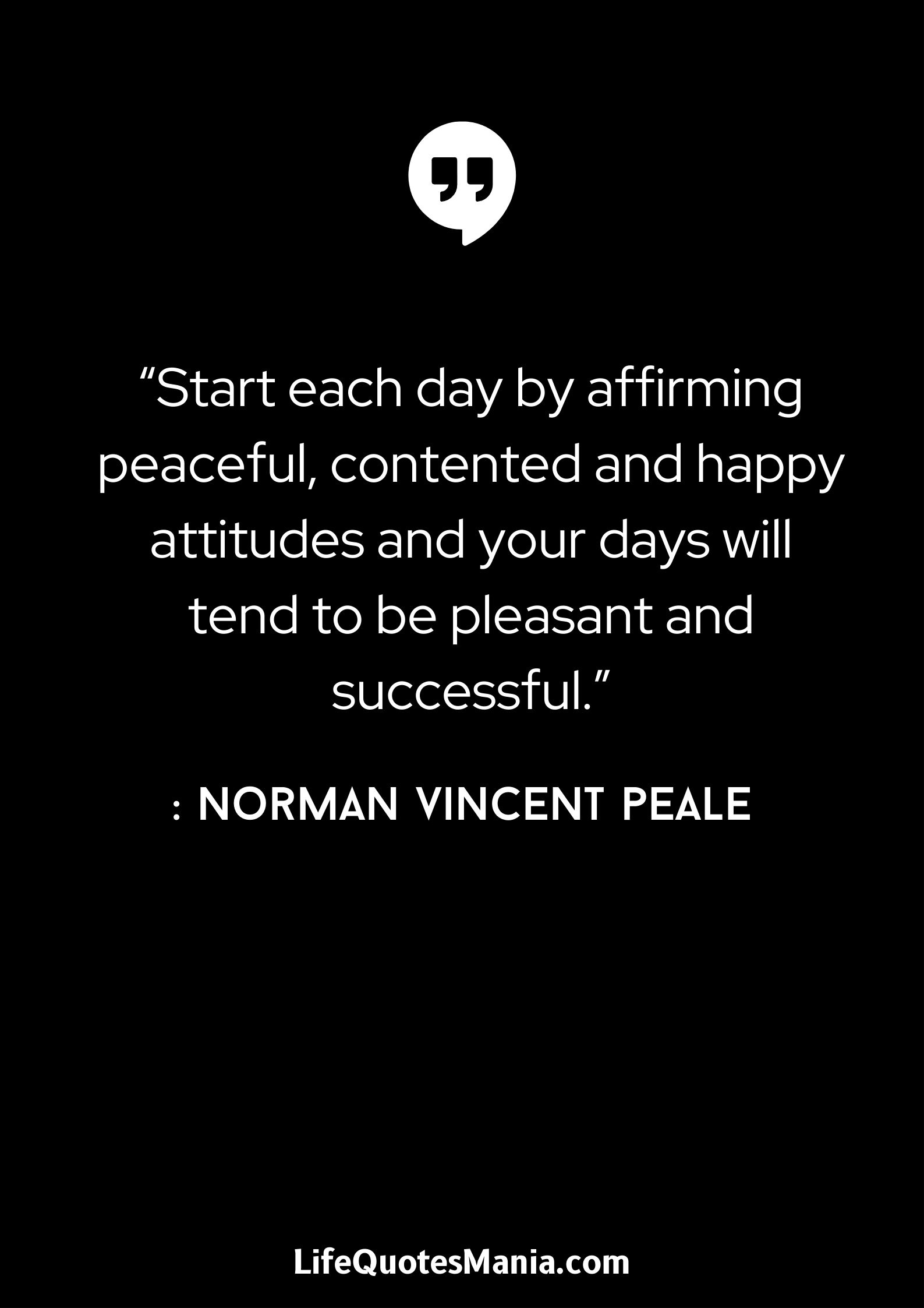 “Start each day by affirming peaceful, contented and happy attitudes and your days will tend to be pleasant and successful.” : Norman Vincent Peale