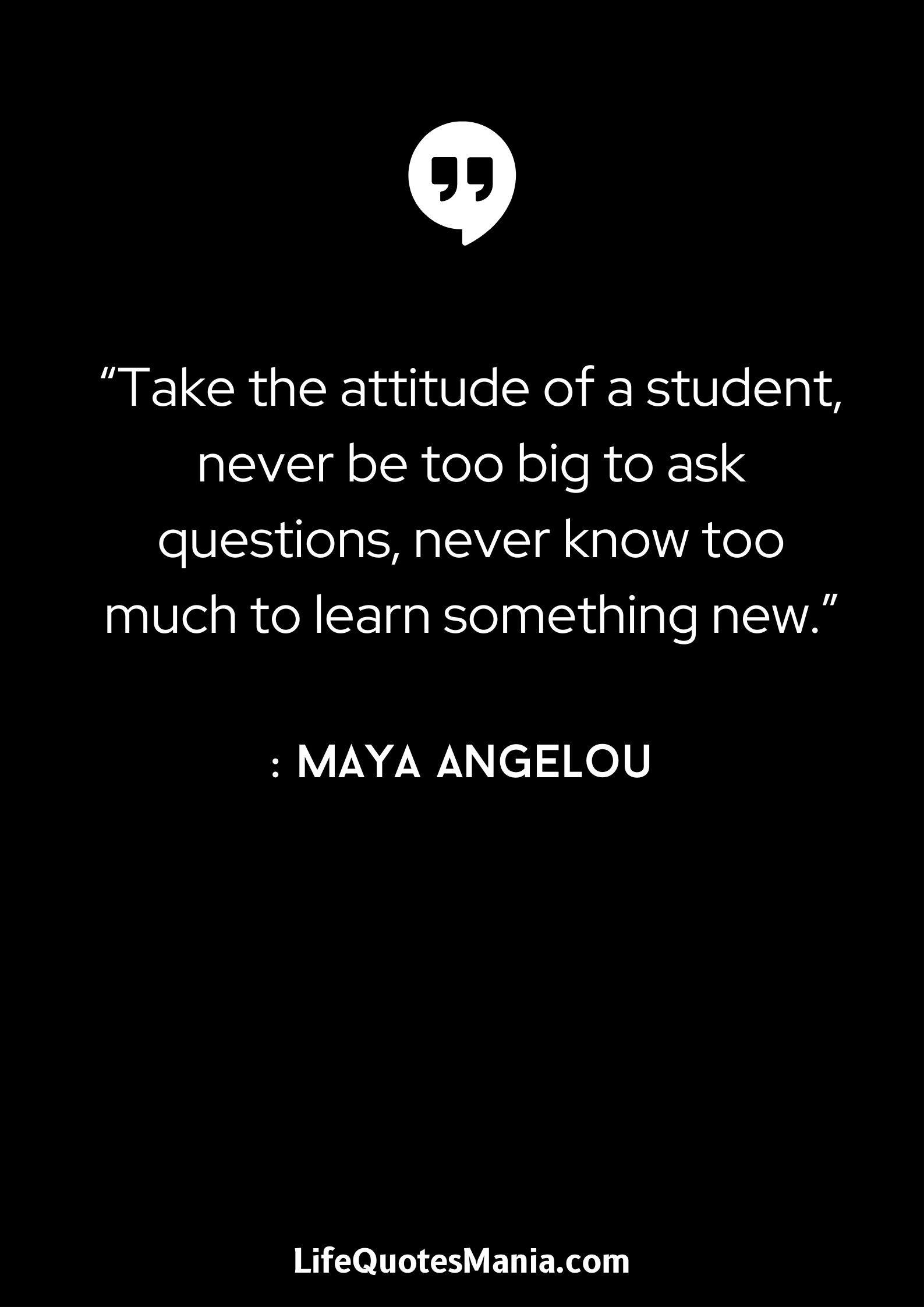 “Take the attitude of a student, never be too big to ask questions, never know too much to learn something new.” : Maya Angelou