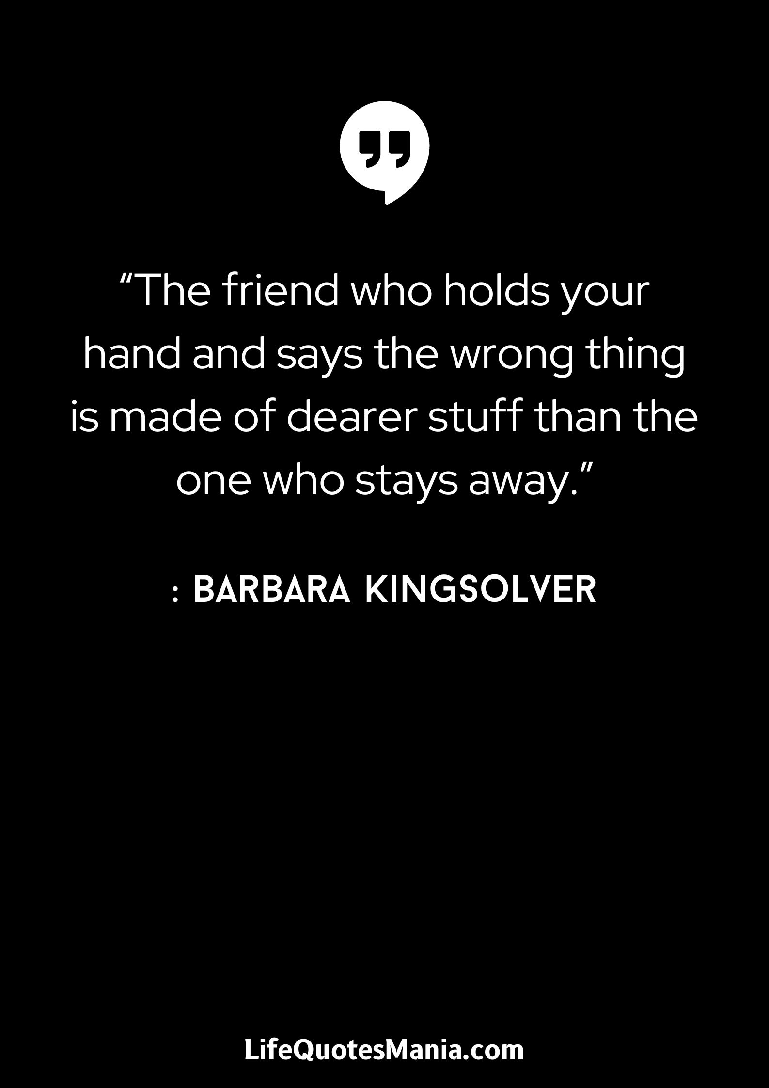 “The friend who holds your hand and says the wrong thing is made of dearer stuff than the one who stays away.” : Barbara Kingsolver