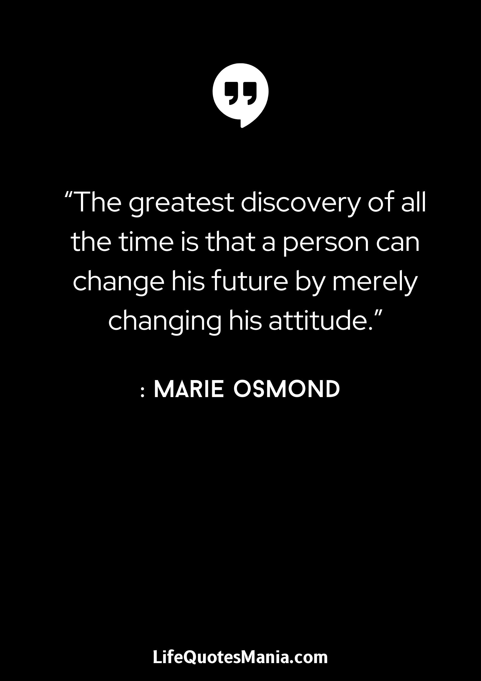 “The greatest discovery of all the time is that a person can change his future by merely changing his attitude.” : Marie Osmond