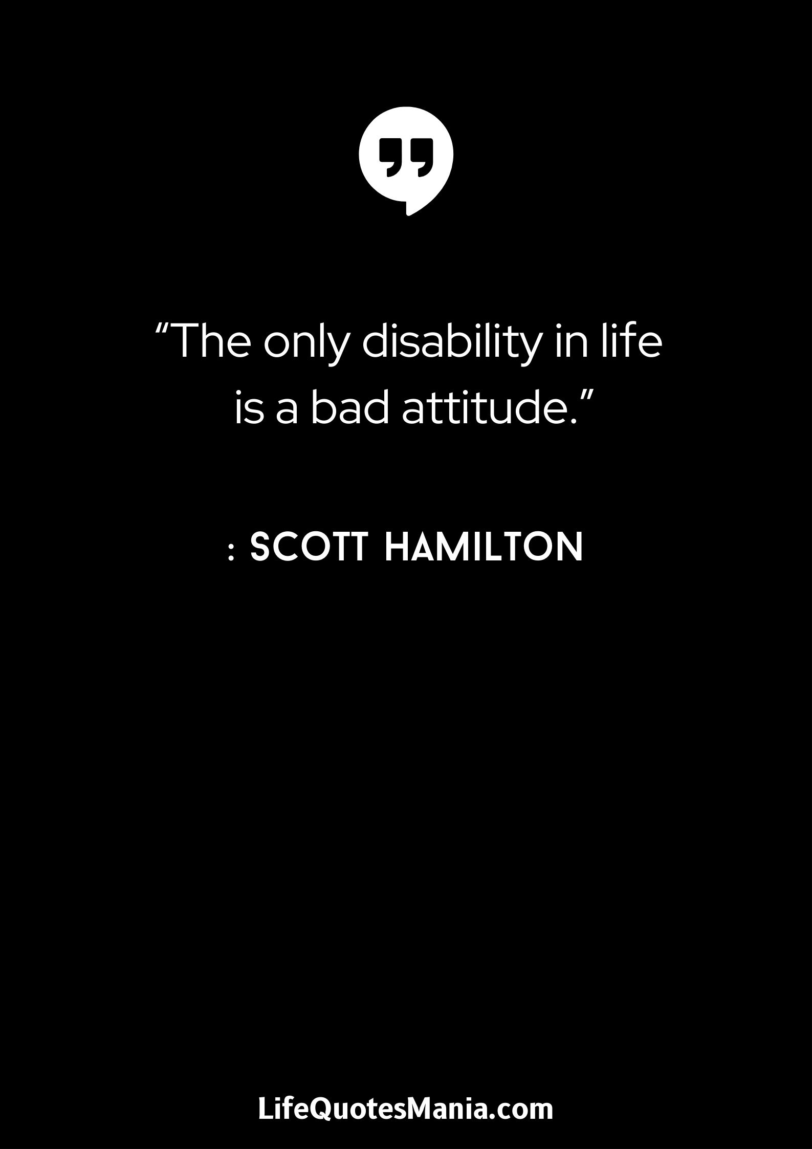 “The only disability in life is a bad attitude.” : Scott Hamilton