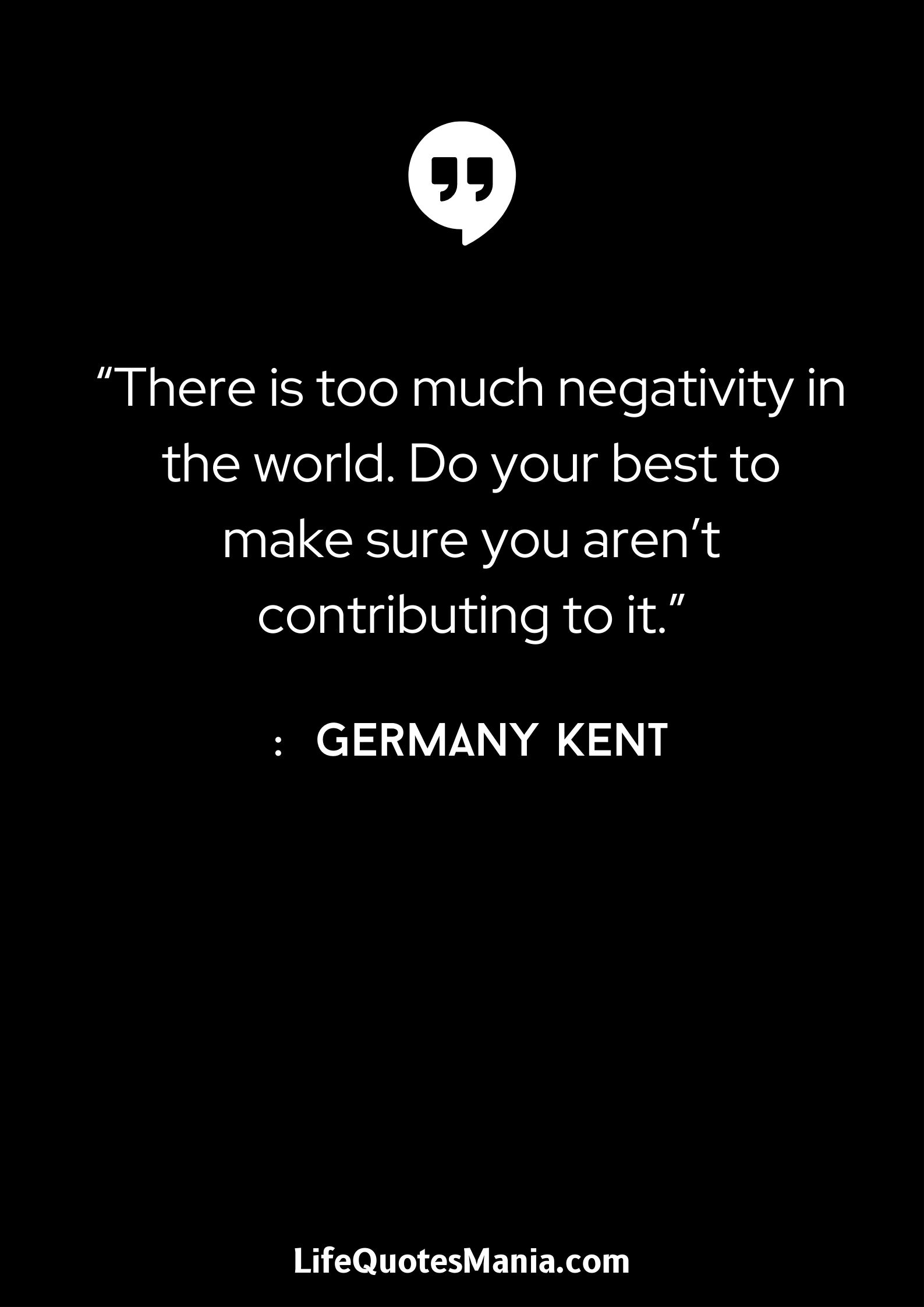 “There is too much negativity in the world. Do your best to make sure you aren’t contributing to it.” : Germany Kent