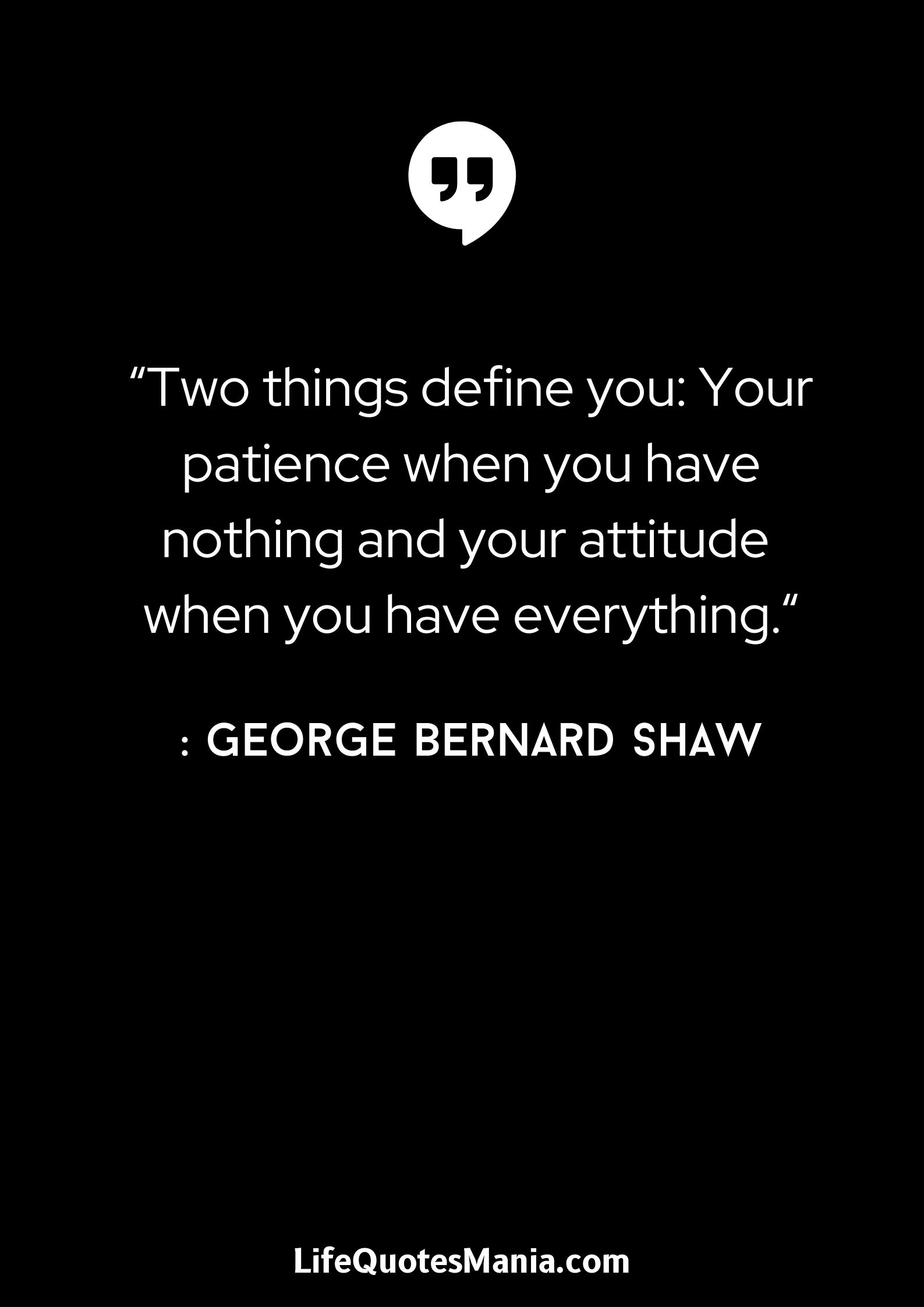 “Two things define you: Your patience when you have nothing and your attitude when you have everything.“ : George Bernard Shaw