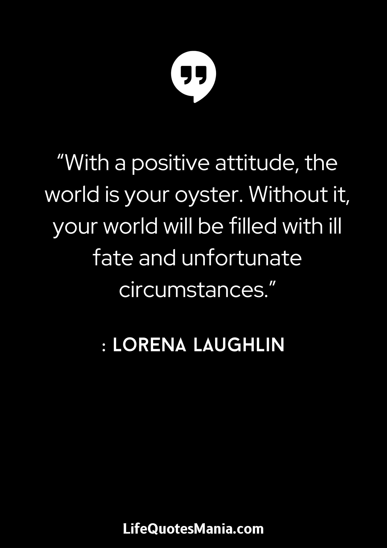 “With a positive attitude, the world is your oyster. Without it, your world will be filled with ill fate and unfortunate circumstances.” : Lorena Laughlin